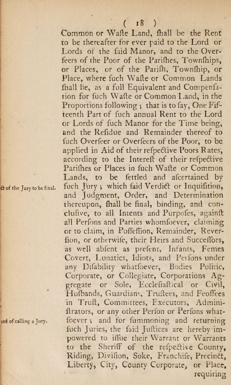 Common or Wafte Land, fhall be the Rent to be thereafter for ever paid to the Lord or Lords of the faid Manor, and to the Over- feers of the Poor of the Parifhes, Townfhips, or Places, or of the Parifh, Townfhip, or Place, where fuch Wade or Common Lands fhall lie, as a full Equivalent and Compenfa- tion for fuch Wafte or Common Land, in the Proportions following *, that is to fay, One Fif¬ teenth Part of fuch annual Rent to the Lord or Lords of fuch Manor for the Time being, and the Refidue and Remainder thereof to fuch Overfeer or Overfeers of the Poor, to be applied in Aid of their refpedlive Poors Rates, according to the Intereft of their refpedtive Parifhes or Places in fuch Wafte or Common Lands, to be fettled and afcertained by p of the jury to be final, fuch Jury ; which faid Verdid or Inquifition, and Judgment, Order, and Determination thereupon, {hall be final, binding, and con- clufive, to all Intents and Purpofes, againft all Perfons and Parties whomfoever, claiming or to claim, in Pofteffion, Remainder, Rever- fion, or otherwife, their Heirs and Succeftors, as well abfent as prefent, Infants, Femes Covert, Lunatics, Idiots, and Perfons under any Difability whatfoever. Bodies Politic, Corporate, or Collegiate, Corporations Ag¬ gregate or Sole, Ecclcfiaftical or Civil, Hufbands, Guardians, Truftees, and Feoffees in Truft, Committees, Executors, Admini- ftrators, or any other Perfon or Perfons what- iod of calling a jury. foever *, and for fummoning and returning fuch Juries, the faid Juftices are hereby im- powered to iftue their Warrant or Warrants to the Sheriff of the refpedive County, Riding, Divifion, Soke, Franchife, Precindt, Liberty, City, County Corporate, or Place, requiring