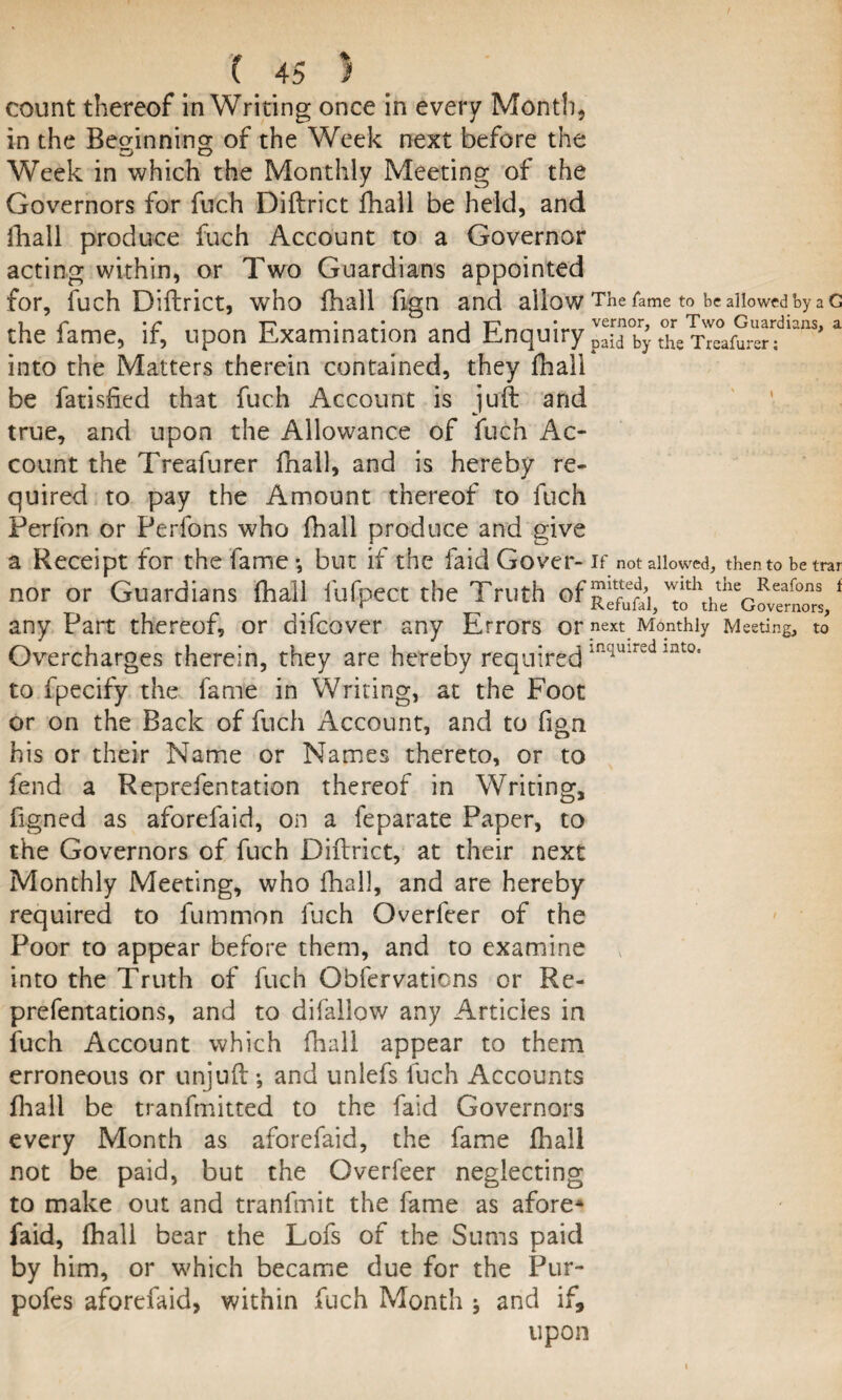 count thereof in Writing once in every Mont!), in the Beginning of the Week next before the Week in which the Monthly Meeting of the Governors for fuch Diftrict fhall be held, and ihall produce fuch Account to a Governor acting within, or Two Guardians appointed for, fuch Diftrict, who fhall ftgn and allow The fame to be allowed by a G the fame, if, upon Examination and Enquiry p^y Se Treafurerflans'a into the Matters therein contained, they fhall be fatished that fuch Account is juft and true, and upon the Allowance of fuch Ac¬ count the Treafurer fhall, and is hereby re¬ quired to pay the Amount thereof to fuch Perfon or Perfons who fhall produce and give a Receipt for the fame •, but if the faid Cover- if not allowed, then to be trar nor or Guardians fhall fufpect the Truth of 1 any Part thereof, or difeover any Errors or next Monthly Meeting, to Overcharges therein, they are hereby requiredinquircd int0, to fpecify the fame in Writing, at the Foot or on the Back of fuch Account, and to fign his or their Name or Names thereto, or to fend a Reprefentation thereof in Writing, figned as aforefaid, on a feparate Paper, to the Governors of fuch Diftrict, at their next Monthly Meeting, who fhall, and are hereby required to fummon fuch Overfcer of the Poor to appear before them, and to examine into the Truth of fuch Obfervaticns or Re- prefentations, and to difallow any Articles in fuch Account which fhall appear to them erroneous or unjuft •, and unlefs luch Accounts fhall be tranfmitted to the faid Governors every Month as aforefaid, the fame fhall not be paid, but the Gverfeer neglecting to make out and tranfmit the fame as afore* faid, fhall bear the Lofs of the Sums paid by him, or which became due for the Pur- pofes aforefaid, within fuch Month * and if, upon