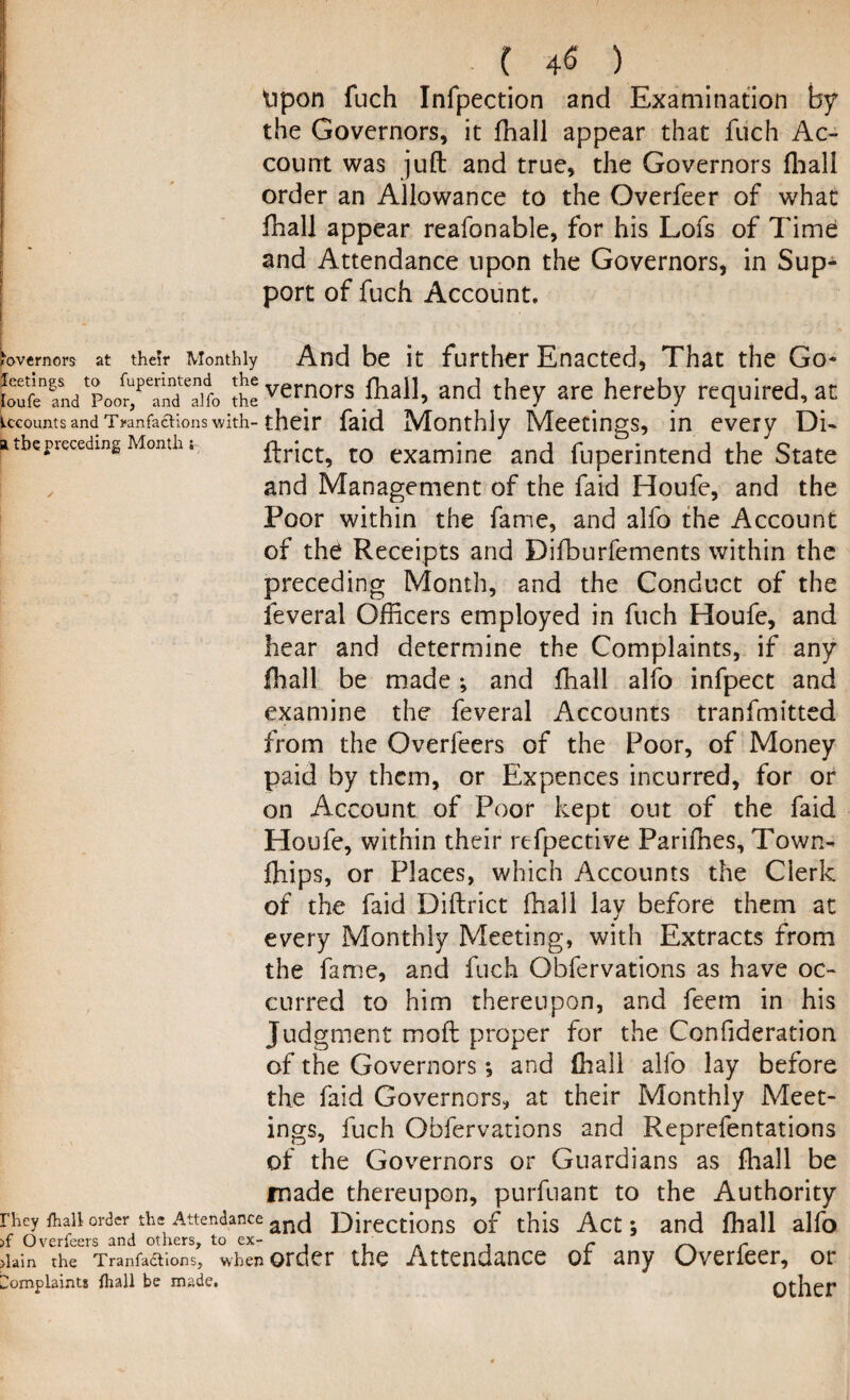 ■ ( 4$ ) Upon fuch Infpection and Examination by the Governors, it fhall appear that fuch Ac¬ count was juft and true, the Governors (hall order an Allowance to the Overfeer of what fhall appear reafonable, for his Lofs of Time and Attendance upon the Governors, in Sup¬ port of fuch Account. ,Wmors at their Monthly And be it further Enacted, That the Go- KadP^r^f.^vcrnors lhall, and they are hereby required, at kcounts and TranfacKons with- their faid Monthly Meetings, in every Di- a the jhseeding Month. ftrict, to examine and fuperintend the State and Management of the faid Houfe, and the Poor within the fame, and alfo the Account of the Receipts and Difburfements within the preceding Month, and the Conduct of the leveral Officers employed in fuch Houfe, and hear and determine the Complaints, if any fhall be made; and fhall alio infpect and examine the feveral Accounts tranfmitted from the Overfeers of the Poor, of Money paid by them, or Expences incurred, for or on Account of Poor kept out of the faid Houfe, within their refpective Parifhes, Town- fhips, or Places, which Accounts the Clerk of the faid Diftrict fhall lay before them at every Monthly Meeting, with Extracts from the fame, and fuch Obfervations as have oc¬ curred to him thereupon, and feem in his Jud gment moft proper for the Confideration of the Governors *, and fhall alfo lay before the faid Governors, at their Monthly Meet¬ ings, fuch Obfervations and Reprefentations of the Governors or Guardians as fhall be made thereupon, purfuant to the Authority rhey ihaii order the Attendance ancj Directions of this Act; and fhall alfo >f Overfeers and others, to ex- r r >iain the Tranfadtions, when order the Attendance or any Overleer, or Complaints lhall be made. Other