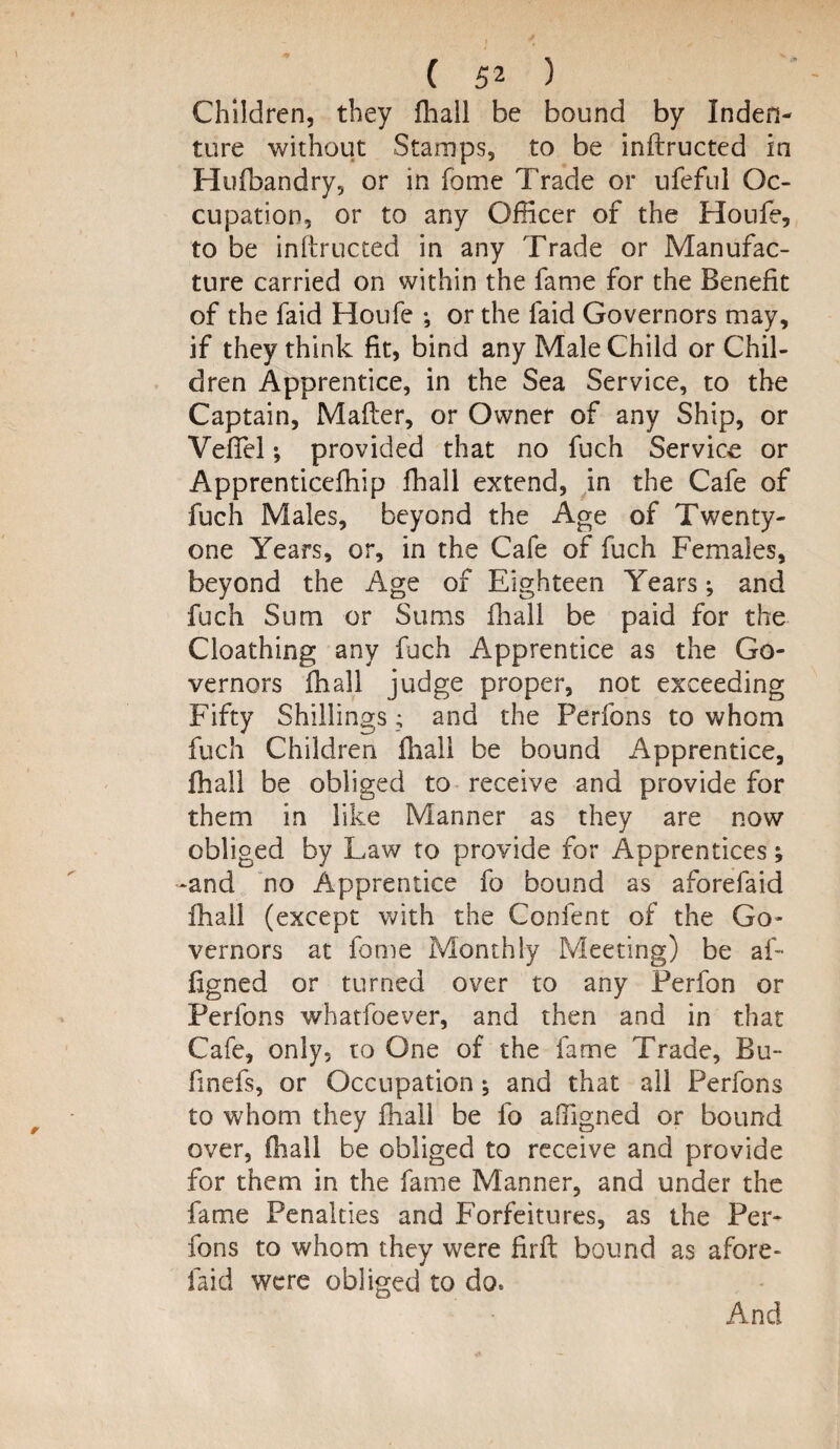 Children, they fhail be bound by Inden¬ ture without Stamps, to be inftructed in Hufbandry, or in fome Trade or ufeftil Oc¬ cupation, or to any Officer of the Houfe, to be inflructed in any Trade or Manufac¬ ture carried on within the fame for the Benefit of the faid Houfe •, or the faid Governors may, if they think fit, bind any Male Child or Chil¬ dren Apprentice, in the Sea Service, to the Captain, Matter, or Owner of any Ship, or Vettel; provided that no fuch Service or Apprenticefhip fhail extend, in the Cafe of fuch Males, beyond the Age of Twenty- one Years, or, in the Cafe of fuch Females, beyond the Age of Eighteen Years j and fuch Sum or Sums fliall be paid for the Cloathing any fuch Apprentice as the Go¬ vernors fhail judge proper, not exceeding Fifty Shillings; and the Perfons to whom fuch Children fhail be bound Apprentice, fhail be obliged to receive and provide for them in like Manner as they are now obliged by Law to provide for Apprentices; -and no Apprentice fo bound as aforefaid fhail (except with the Confent of the Go¬ vernors at fome Monthly Meeting) be af- figned or turned over to any Perfon or Perfons whatfoever, and then and in that Cafe, only, to One of the fame Trade, Bu- finefs, or Occupation ♦, and that all Perfons to whom they fhail be fo aligned or bound over, (hall be obliged to receive and provide for them in the fame Manner, and under the fame Penalties and Forfeitures, as the Per¬ fons to whom they were firft bound as afore¬ faid were obliged to do*