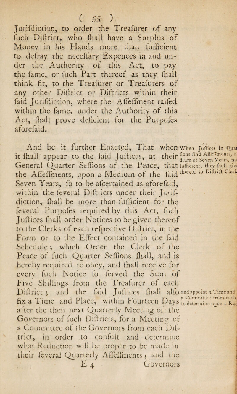 Jurjfdic.tion, to order the Treafurer of any fuch Diftrict, who fhall have a Surplus of Money in his Hands more than fufficient to defray the neceffary Expences in and un¬ der the Authority of this Act, to pay the fame, or fuch Part thereof as they fhall think fit, to the Treafurer or Treafurers of any other Diftrict or Diftricts within their faid Jurifdiction, where the Afieffmenc raifed within the fame, under the Authority of this Act, fhall prove deficient for the Purpofes aforefaid. And be it further Enactpd, That when when Juftices in Quai it fhall appear to the faid Juftices, at their *fons QdQ Afle,'®ents»0 ~ drum ol Seven i ears, m> General Quarter Sefiions of the Peace, that Efficient, they fhaii giv the Afieffments, upon a Medium of ihe faidthereof 10 Dittria clerli Seven Years, fo to be alcertained as aforefaid, within the feveral Diftricts under their Jurif¬ diction, fhall be more than fufficient for the feveral Purpofes required by this Act, fuch Juftices fhall order Notices to be given thereof to the Clerks of each refpective Diftrict, in the Form or to the Effect contained in the faid Schedule; which Order the Clerk of the Peace of fuch Quarter Seftions fhall, and is hereby required to obey, and fhall receive for every fuch Notice fo ferved the Sum of Five Shillings from the Treafurer of each Difirict •, and the faid Juftices fhall alfo and appoint a Time and fix a lime and Place, within fourteen Days t0 determine U£on a r* after the then next Quarterly Meeting of the Governors of inch Diftricts, for a Meeting of a Committee of the Governors from each Dif¬ trict, in order to conlult and determine what Reduction will be proper to be made in their feveral Quarterly Afleftments •, and the E 4 Governors