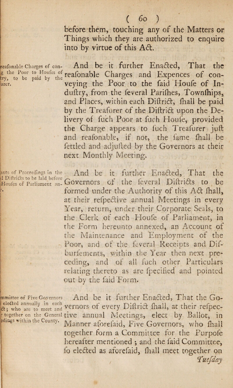 before them, touching any of the Matters or Things which they are authorized to enquire into by virtue of this Abt. » ; *A * . ' ' ' * -   ' I reafonable Charges of con- And be it further Enabled, That the frythetoPob°er paifby^thlreafonable Charges and Expences of con- brer, veying the Poor to the faid Houfe of In* duftry, from the feveral Parifhes, Townfhips, and Places, within each Diftribl, fhall be paid by the Treafurer of the Diftribl upon the De¬ livery of fuch Poor at fuch Houfe, provided the Charge appears to fuch Treafurer juft and reafonable, if not, the fame fliall be fettled and adjufted by the Governors at their next Monthly Meeting. pnts of Proceedings in the And be it further Enabled, That the jHoufes of Parliament an- Governors of the ieveral Dntnets to be formed under the Authority of this A61 fhall, at their refpeblive annual Meetings in every Year, return, under their Corporate Seals, to the Clerk of each Houfe of Parliament, in the Form hereunto annexed, an Account of the Maintenance and Employment of the Poor, and of the feveral Receiots and Dif- burfements, within the Year then next pre¬ ceding, and of all fuch other Particulars relating thereto as are fpecified and pointed out by the faid Form. mmittee of Five Governors i eledled annually in each And be it further Enabled, That the Go- who are to meet and ve™ors of every Diftrid {hall, at their refpec- r together on the General give annual Meetings, elect by Ballot, in fedmgs vathm the County. ]yjanner aforefaid. Five Governors, who fhall together form a Committee for the Purpofe hereafter mentioned ; and the faid Committee, fo elebled as aforefaid, Hull meet together on 'Tuefday