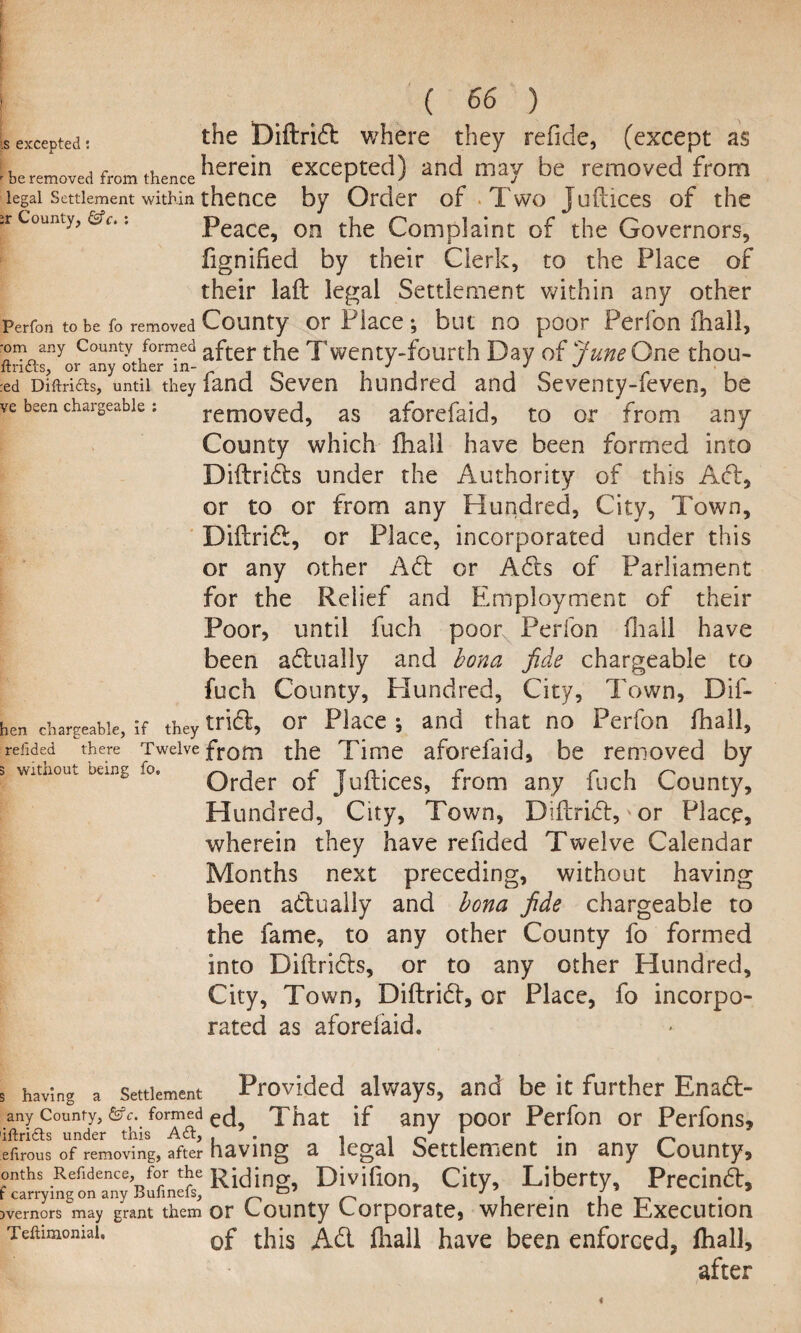 is excepted; r be removed from thence legal Settlement within County, &c. : Perfon to be fo removed •om any County formed ftridts, or any other in- red Diftricts, until they ve been chargeable : len chargeable, if they refided there Twelve ; without being fo. { 66 ) the Diftrid where they refide, (except as herein excepted) and may be removed from thence by Order of Two Juftices of the Peace, on the Complaint of the Governors, fignified by their Clerk, to the Place of their laft legal Settlement within any other County or Place; but no poor Perfon fhall, after the Twenty-fourth Day of June Ont thou- fand Seven hundred and Seventy-feven, be removed, as aforefaid, to or from any County which fhall have been formed into Diftrids under the Authority of this Ad, or to or from any Hundred, City, Town, Diftrid, or Place, incorporated under this or any other Ad or Ads of Parliament for the Relief and Employment of their Poor, until fuch poor Perfon fhall have been adually and bona fide chargeable to fuch County, Hundred, City, Town, Dif¬ trid, or Place ; and that no Perfon fhall, from the Time aforefaid, be removed by Order of Juftices, from any fuch County, Hundred, City, Town, Diftrid, or Place, wherein they have refided Twelve Calendar Months next preceding, without having been adually and bona fide chargeable to the fame, to any other County fo formed into Diftrids, or to any other Hundred, City, Town, Diftrid, or Place, fo incorpo¬ rated as aforeiaid. having a Settlement Provided always, and be it further Enad- any County, &c. formed ec! That if any poor Perfon or Perfons, ifridts under this Act, . , . J ! . — •firous of removing, after having a legal Settlement in any County, mths Refidence, for the Rising, Divifion, City, Liberty, Precind, vemors may grant them or County Corporate, wherein the Execution Teftimomai, 0f Ad fhall have been enforced, fhall, after