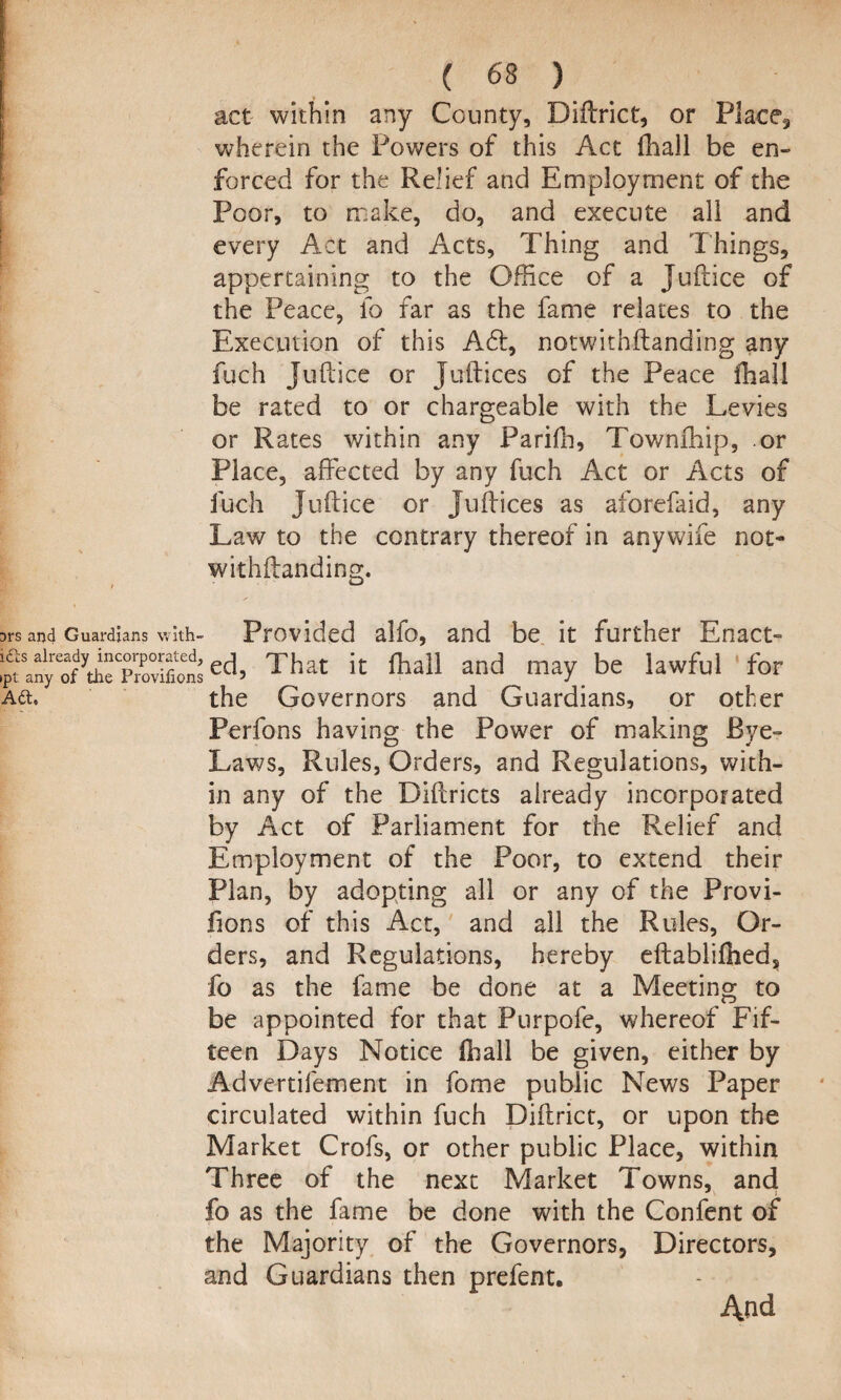 act within any County, Diftrict, or Place, wherein the Powers of this Act (hall be en¬ forced for the Relief and Employment of the Poor, to make, do, and execute all and every Act and Acts, Thing and Things, appertaining to the Office of a Juftice of the Peace, id far as the fame relates to the Execution of this A£t, notwithftanding any fuch Juftice or Juftices of the Peace fhall be rated to or chargeable with the Levies or Rates within any Parifh, Townffiip, or Place, affected by any fuch Act or Acts of fuch Juftice or Juftices as aforefaid, any Law to the contrary thereof in anywife not- withftanding. ardians with- Provided alfo, and be it further Enact- jleTrovifionsec^ That it fhall and may be lawful for the Governors and Guardians, or other Perfons having the Power of making Bye- Laws, Rules, Orders, and Regulations, with¬ in any of the Biftricts already incorporated by Act of Parliament for the Relief and Employment of the Poor, to extend their Plan, by adopting all or any of the Provi- fions of this Act, and all the Rules, Or¬ ders, and Regulations, hereby efbablifhed^ fo as the fame be done at a Meeting to be appointed for that Purpofe, whereof Fif¬ teen Days Notice fhall be given, either by Advertifement in fome public News Paper circulated within fuch Diftrict, or upon the Market Crofs, or other public Place, within Three of the next Market Towns, and fo as the fame be done with the Confent of the Majority of the Governors, Directors, and Guardians then prefent. And