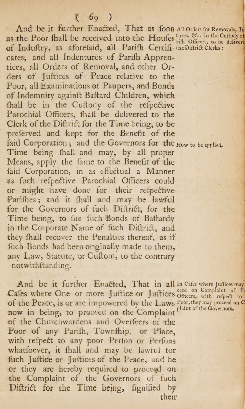 And be it further Enadled, That as foon All Orders for Removals, Li as the Poor fhail be received into the Houles ^b?deKv«i of Induftry, as aforeiaid, all Parifh Certifi-theDiftriaclerks: cates; and all Indentures of Parifh Appren¬ tices, all Orders of Removal, and other Or¬ ders of Juftices of Peace relative to the Poor, all Examinations of Paupers, and Bonds of Indemnity againft Ballard Children, which fhail be in the Custody of the refpe&ive Parochial Officers, fhail be delivered to the Clerk of the Diftrict for the Time being, to be preferved and kept for the Benefit of the laid Corporation ; and the Governors for the how to be applied. Time being fhail and may, by all proper Means, apply the fame to the Benefit of the faid Corporation, in as effectual a Manner as fuch refpedlive Parochial Officers could or might have done for their refpe&ive Parifhes; and it fhail and may be lawful for the Governors of fuch Diftridl, for the Time being, to fue fuch Bonds of Baflardy in the Corporate Name of fuch Diftridt, and they fhail recover the Penalties thereof, as if fuch Bonds had been or.ginaliy made to them, any Law, Statute, or Cuftom, to the contrary notwithstanding. And be it further Enabled, That in all In Cafes where Juftices may Cafes where One or more juftice or Juftices officers withP «fpeaf of the Peace, is or are impowered bv the Laws Poor, they may proceed on c i . i V> i * plaint of the Governors, now in being, to proceed on the Complaint of the Churchwardens and Overfcers of the Poor of any Pariih, Towr.fhip, or Place, with refpedt to any poor Perlon or Pcrfons whatfoever, it fhail and may be lawrui tor fuch Juftice or J uftices of the Peace, and he or they are hereby required to proceed on the Complaint of the Governors of fuch Diftridt for the Time being, fignified by their