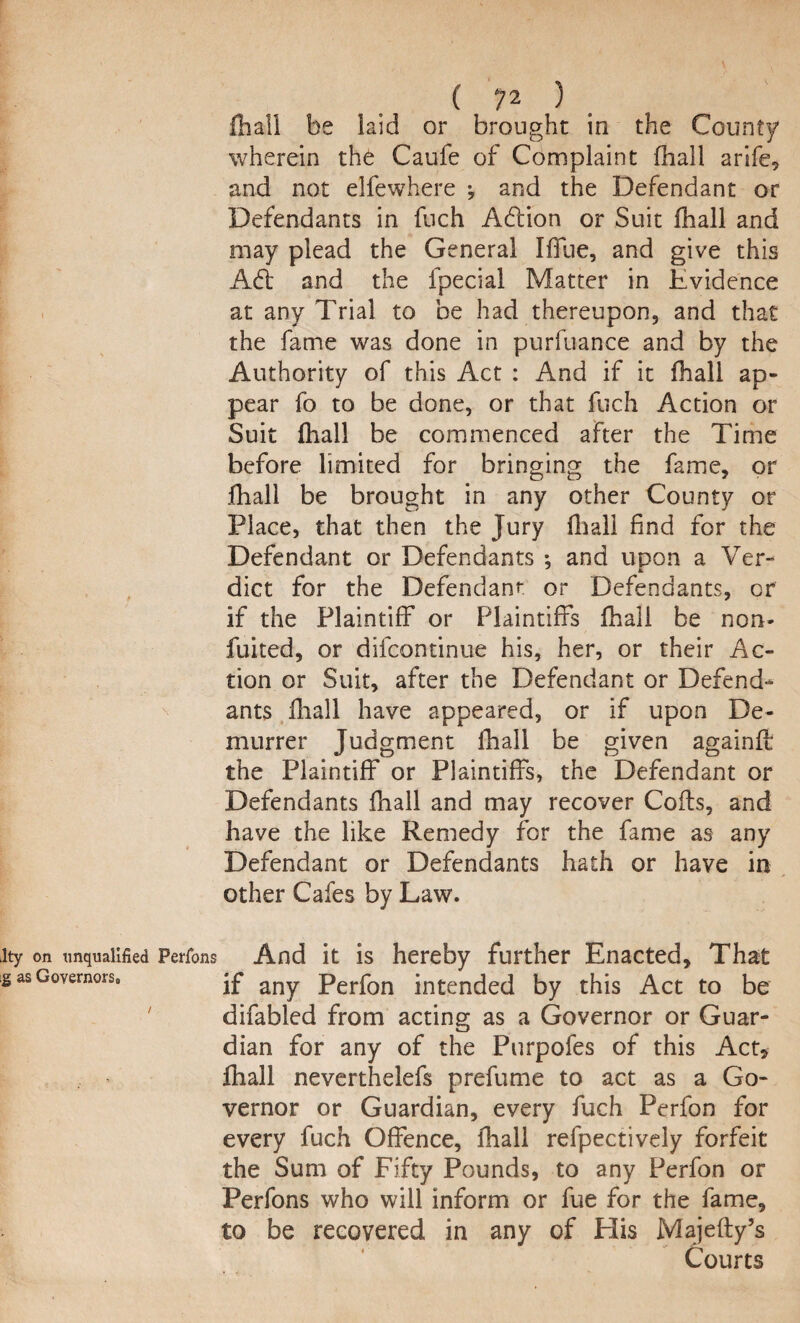 fhall be laid or brought in the County wherein th6 Caufe of Complaint fhall arife, and not elfewhere •, and the Defendant or Defendants in fuch Adlion or Suit fhall and may plead the General IfTue, and give this Adi and the fpecial Matter in Evidence at any Trial to be had thereupon, and that the fame was done in purfuance and by the Authority of this Act : And if it fhall ap¬ pear fo to be done, or that fuch Action or Suit fhall be commenced after the Time before limited for bringing the fame, or fhall be brought in any other County or Place, that then the Jury fhall find for the Defendant or Defendants ; and upon a Ver¬ dict for the Defendant or Defendants, or if the Plaintiff or Plaintiffs fhall be non- fuited, or difcontinue his, her, or their Ac¬ tion or Suit, after the Defendant or Defend¬ ants fhall have appeared, or if upon De¬ murrer Judgment fhall be given againft the Plaintiff or Plaintiffs, the Defendant or Defendants fhall and may recover Coils, and have the like Remedy for the fame as any Defendant or Defendants hath or have in other Cafes by Law. Perrons And it is hereby further Enacted, That if any Perfon intended by this Act to be difabled from acting as a Governor or Guar¬ dian for any of the Purpofes of this Act* fhall neverthelefs prefume to act as a Go¬ vernor or Guardian, every fuch Perfon for every fuch Offence, fhall refpectively forfeit the Sum of Fifty Pounds, to any Perfon or Perfons who will inform or fue for the fame, to be recovered in any of His Majefty’s Courts