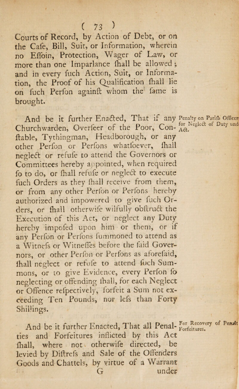 Courts of Record, by Action of Debt, or on the Cafe, Bill, Suit, or Information, wherein no Effoin, Protection, Wager of Law, or more than one Imparlance fhall be allowed ; and in every fuch Action, Suit, or Informa¬ tion, the Proof of his Qualification fhall lie on fuch Perfon againil whom the fame is brought. And be it further Enabled, That if any Penalty on Pmfo officer- Churchwarden, Overfeer of the Poor, Con- of Duty u,ld' liable, Tythingman, Headborough, or any other Perfon or Perfons whadoever, fhall neglebt or refufe to attend the Governors or Committees hereby appointed, when required fo to do, or fhall refufe or negledl to execute fuch Orders as they fhall receive from them, or from any other Perfon or Perfons hereby authorized and impowered to give fuch Or¬ ders, or fnall other wife wilfully obftrudt the Execution of this Act, or neglect any Duty hereby impofed upon him or them, or if any Perfon or Perfons fummoned to attend as a Witnefs or Witneffes before the faid Gover¬ nors, or other Perfon or Perfons as aforefaid, fhall neglect or refufe to attend fuch Sum¬ mons, or to give Evidence, every Perfon fo neglecting or offending fhall, for each Neglect or Offence refpectively, forfeit a Sum not ex¬ ceeding Ten Pounds, nor lefs than Forty Shillings. And be it further Enacted, That ail Penal- °f PeM,t ties and Forfeitures inflicted by this Act fhall, where not. otherwife directed, be levied by Diflrefs and Sale of the Offenders Goods and Chattels, by virtue of a Warrant G under