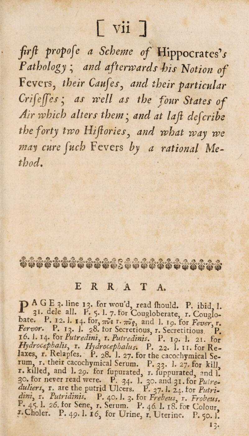 firjl propofe a Scheme of Hippocrates1 s Pathology ; and afterwards his Notion of Fevers, their Caufes^ and their particular Crifeffes j as well as the four States of Air which alters them• and at la ft deferibe the forty two Hifiories, we may cure fuch Fevers by a rational Me¬ thod. E R R A T A. T) A G E 3. line 13. for wou’d, read Ihould. P. ibid I. 31. dele all. P. 5. 1. 7. tor Cougloberate, r. Couglo- bate. P. 12.1. 14. for3 ydk r. 77$?, and 1. 19. for Fever r. Fervor. P. 13. J. 28. tor Secretious, r. Secretitious P. 16. i. 14. for Putredinis r. Putredinis. p. 19. h 21. for Hydrocephahs, r. Hydrocephalus. P. 22. 1. n. for Re- laxes5 r. Relapfes. P. 28. J. 27. for the cacochymical Se¬ rum, r. their cacochymical Serum. P. 33. 1. 27. for kill r. killed, and 1. 2p. for fupurated, r. fuppurated, and l! 30. for never read were. P. 34. J. 30. and 31. for Puire- duhers^ r. are the putrid Ulcers. P. 37.]. 24. tor Putri- dini) r. Futndmis. P. 40.1. 3. for Frebeus, r. Frobeus. ”•45* 1* for $ene> r. Serum. P. 46. 1. 18. for Colour J.Choler. P. 49.1. 16, for Urine, it Uterine. P. 50. l! 13.