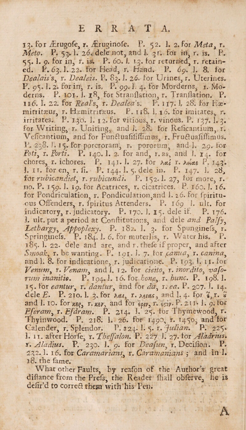 ERRATA. 13. for/Erugofe, r. Airuginofe. P. 52. 1. 2. for Meta* r. TPhA?. P» 53V1. 26, dele not, and 1. 3t. for in, r. is. P. 55. 1. 9. for in, r. is. P. 60. i. 13. for returned, r. retain¬ ed. P. 63. J.22. for Head, r. hand. P. 69. 3. 8. for Tdealaii s, r. Dealeis, P. 83.3. 26. for Urines, r. Uterines. P. 95.1. 2. for in, r. is. P. 99.1. 4. for Morderns, r. Mo¬ derns. P. 101. i. 18, for Stranflanon3 r. Tranflation. P. 116. 1. 22. for Real’s, r. Dealea's. P. 117. 3, 28. for Has- mitiitasur, r. Hjsmitrifasus. P. 118. 1. 16, for imitates, r. irritates. P. 130. I. 12. for vicious., r. vinous. P. 137. L3. for Writing, r. Uniting, and J. 28. tor Refkamium3 r. Veficantium, and for Fun&uafififfimus, r. Fru£tuafiffimus. P. 238. I. 15. for porcroram3 r. pororum, and 3. 29. for Pott* r. Portz. P. 140. 1. 2. for arid, r. as, and J. 14. for chores, r. ichores. P. 141. 3. 27. for K&i r. hdcLi P. 143. j. it. for en, r. fi. P. 144.1. 5. dele in. P. 147. 3. 28., for rubicandiet* r. rubicundu P. 152® 1. 27, for more3 r. no. P. 159. J. 19. for Acatrices, r. cicatrices. P. 160. 3. 16. for Pondriculation, r. Pondicuiation,and i. 26. for fpiritu- ous Offenders, r. fpiritus Attenders. P. 169 I. nit. for indicatory, r, judicatory. P. 170. I. 15. dele if. P. 176. L uit. put a period at Conftitutions, and dele and, Palfy, Lethargy, Appoplexy. P. 182. 3. 3. for Spunginefs, r. Springinefs. P. 184. 3. 6. for muter!is, r. Water his, P. 185.I. 22. dele and are, and r, thefe if proper, and after Smoaky r. be wanting. P. 191. 3. 7. for fanua3 r. canina, and 1. 8. for indicatiorie, r. judicatione. P. 193. 1. 11. for Venum* r.Venam, and J. 12. for cietio* r. inordito* vafo- rum inanitie, P. 194,1. 16. for honer. hunc. P. 198. ]. 15. for eantur, r. dantur, and for r. P. 207. J. 14. dele £■. P., 210. 1. 3. for A&/, r. and 1. 4. for %3 r. * and 1.10. for r. jtg?, and for ep/j>, r. P. 211* i. 9. ior Eferam, r. Efdram. P. 214. 1. 25. tor ThymeWood, r. Thyinwood. P. 218. 1. 26. for 149O, r. T45o3 and for Calender, r. Splendor. P. 124- 1. 5. r. Jidiam P. 225. 1. 11. after Horfe, r. T’beffalon. P. 227 3. 27. for Aladrhis. x. Aladius. P. 230. 3. 9. for Deafun, r. Dccifioh. P. 232.3. 16. for Caramarians, r. Caramanians 5 and in !• 18. the fame. What other Faults, by reafon of the Author's great diftance from the Prefs, the Reader (hall obferve, he is delir’d to corre& them with’his Pen. A