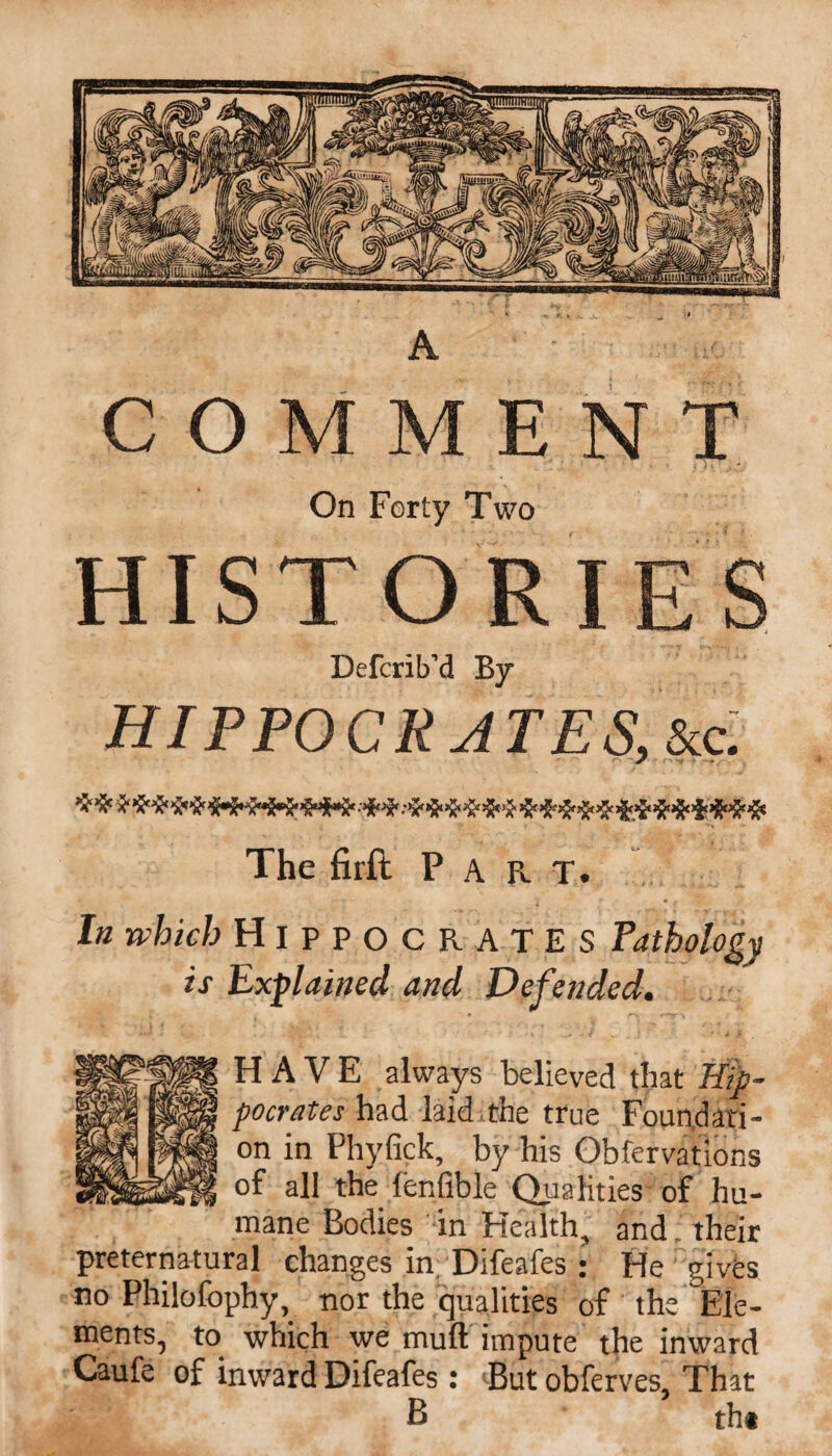 COMMENT On Forty Two HISTORIE Defcrib'd By HIPPOCRATES, &c. The firft Part. Ot In which HippoCR AT E S is Explained and Defended. HAVE always believed that Hip¬ pocrates had laid the true Foundati¬ on in Phyfick, by his Observations of all the lenfible Qualities of hu¬ mane Bodies in Health, and . their preternatural changes in Difeafes : He gives no Philofophy, nor the qualities of the ‘Ele¬ ments, to which we mull impute the inward Caufe of inward Difeafes : But obferves. That B tht