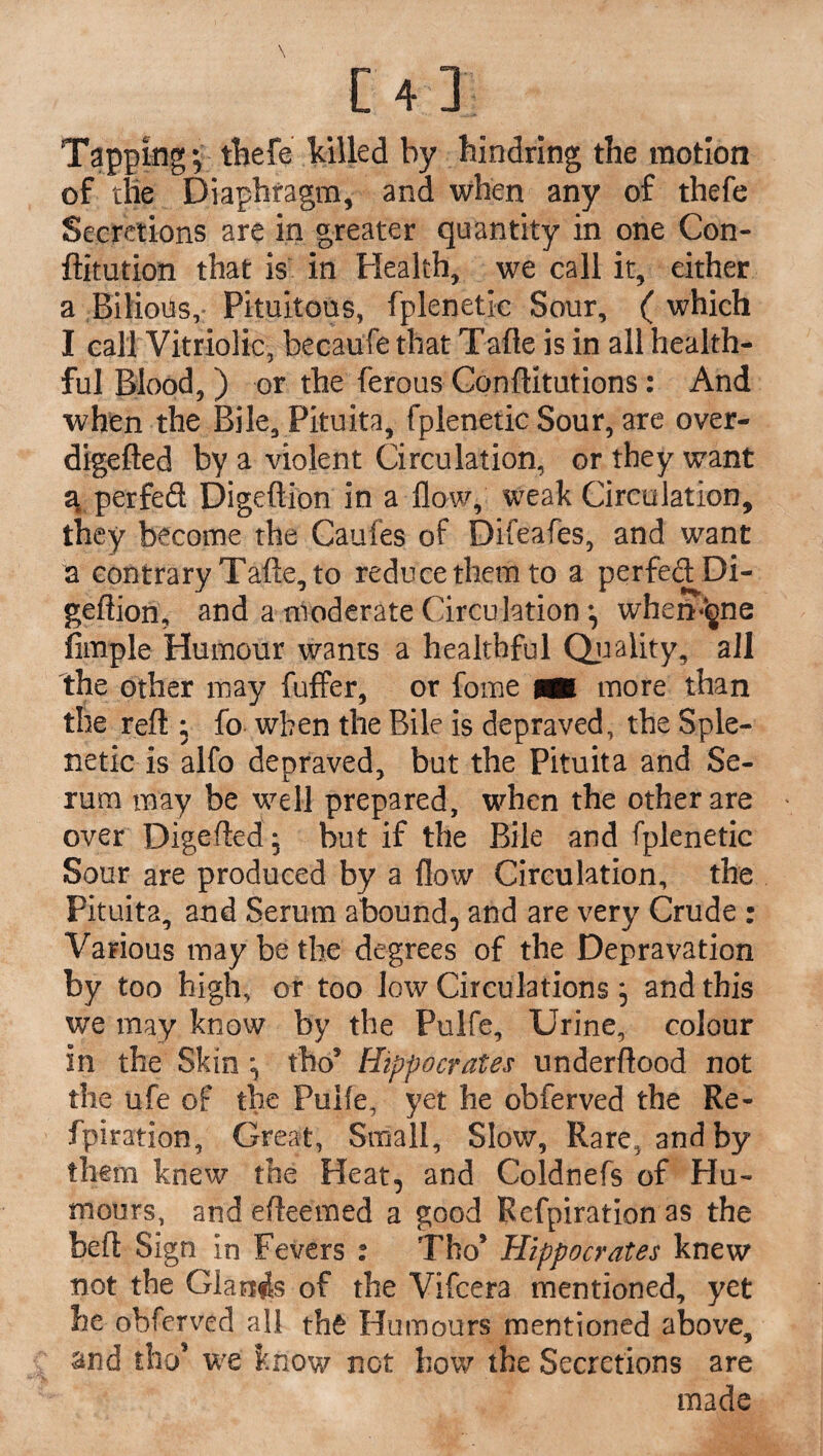 Tapping; thefe killed by bindring the motion of the Diaphragm, and when any of thefe Secretions are in greater quantity in one Con¬ futation that is in Health, we call it, either a Bilious, Pituitous, fplenetic Sour, ( which I call Vitriolic, becaufe that Tafte is in all health¬ ful Blood, ) or the ferous Confutations: And when the Bile, Pituita, fplenetic Sour, are over- digefted by a violent Circulation, or they want perfed Digeftion in a flow, weak Circulation, they become the Caules of Difeafes, and want a contrary Tafte, to reduce them to a perfed Di¬ geftion, and a moderate Circulation; when^ne fimple Humour wants a healthful Quality, all the other may fuffer, or fome tm more than the reft ; fo when the Bile is depraved, the Sple¬ netic is alfo depraved, but the Pituita and Se¬ rum may be well prepared, when the other are * over Digefted; but if the Bile and fplenetic Sour are produced by a flow Circulation, the Pituita, and Serum abound, and are very Crude : Various may be the degrees of the Depravation by too high, or too low Circulations; and this we may know by the Pulfe, Urine, colour In the Skin ; the’ Hippocrates underftood not the ufe of the Pulfe, yet he obferved the Re- fpiration, Great, Small, Slow, Rare, and by them knew the Heat, and Coldnefs of Hu¬ mours, and efteemed a good Refpiration as the beft Sign in Fevers : Tho* Hippocrates knew not the Glands of the Vifcera mentioned, yet he obferved all the Humours mentioned above, and tho’ we know not how the Secretions are made