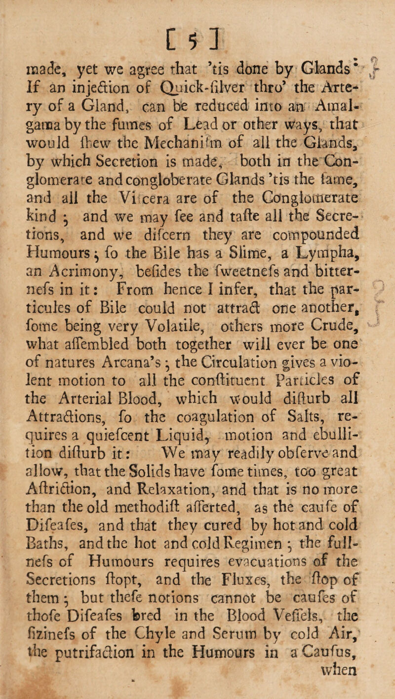made, yet we agree that 5tis done by Glands* If an injeftion of Quick-filver thro’ the Arte¬ ry of a Gland, can be reduced into an Amal- garaa by the fumes of Lead or other ways, that would ihew the Mechanifm of all the Glands, by which Secretion is made, both in the Con¬ glomerate andcongloberate Glands ’tis the fame, and all the Vi cera are of the Conglomerate kind } and we may fee and tafte all the Secre¬ tions, and we difeern they are compounded Humours ^ fo the Bile has a Slime, a Lympha, an Acrimony, betides the fweetnefs and bitter- nefs in it: From hence I infer, that the par- ticules of Bile could not attrad one another, fome being very Volatile, others more Crude, what affembled both together will ever be one of natures Arcana’s *5 the Circulation gives a vio¬ lent motion to all the condiment Particles of the Arterial Blood, which would difturb all Attradions, fo the coagulation of Salts, re¬ quires a quiefeent Liquid, motion and ebulli¬ tion diflurb it: We may readilyobferveand allow, that the Solids have fome times, too great Aftridion, and Relaxation, and that is no more than the old methodift afferted, as the caufe of Difeafes, and that they cured by hot and cold Baths, and the hot and cold Regimen , the full- nefs of Humours requires evacuations of the Secretions ftopt, and the Fluxes, the flop of them* but thefe notions cannot be caufes of thofe Difeafes bred in the Blood Veffels, the fizinefs of the Chyle and Serum by cold Air,' the putrifadion in the Humours in a Caufus, when