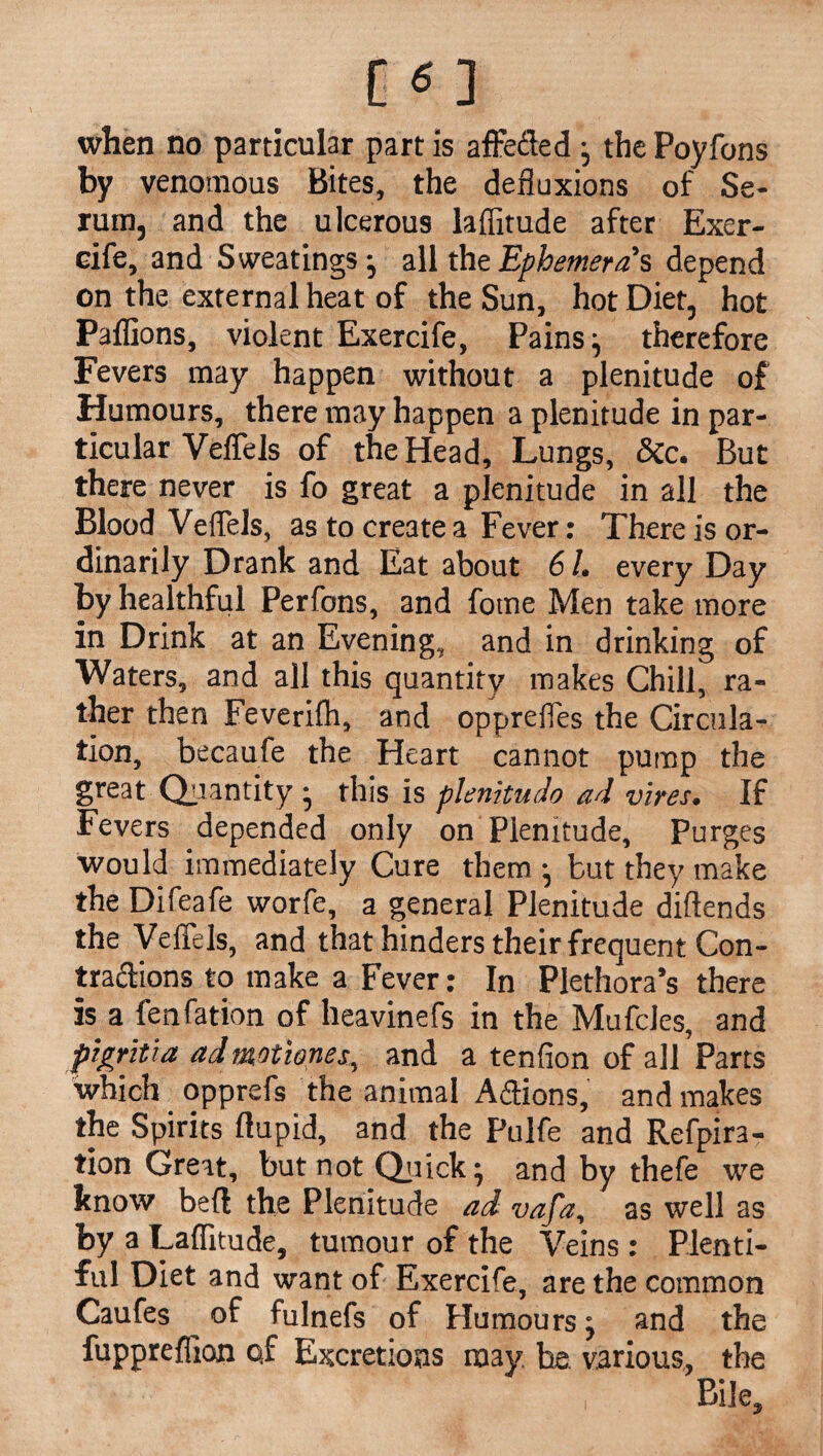 when no particular part is affeded the Poyfons by venomous Bites, the defluxions of Se¬ rum, and the ulcerous laflitude after Exer- eife, and Sweatings; all the Ephemera s depend on the external heat of the Sun, hot Diet, hot Paffions, violent Exercife, Pains; therefore Fevers may happen without a plenitude of Humours, there may happen a plenitude in par¬ ticular Veflels of the Head, Lungs, &c. But there never is fo great a plenitude in all the Blood Veflels, as to create a Fever: There is or¬ dinarily Drank and Eat about 61. every Day by healthful Perfons, and fome Men take more in Drink at an Evening, and in drinking of Waters, and all this quantity makes Chill, ra¬ ther then Feverifh, and opprefles the Circula¬ tion, becaufe the Heart cannot pump the great Quantity; this is plenitudo ad vires. If Fevers depended only on Plenitude, Purges would immediately Cure them-, but they make the Difeafe worfe, a general Plenitude diftends the Veflels, and that hinders their frequent Con- tradions to make a Fever: In Plethora’s there is a fenfation of heavinefs in the Mufcles, and figritia ad mot tones, and a tenfion of all Parts which opprefs the animal Adions, and makes the Spirits ftupid, and the Pulfe and Refpira- tion Great, but not Quick; and by thefe we know bed the Plenitude ad vafa, as well as by a Laflitude, tumour of the Veins: Plenti¬ ful Diet and want of Exercife, are the common Caufes of fulnefs of Humours; and the fuppreffion o,f Excretions may he. various, the Bile,