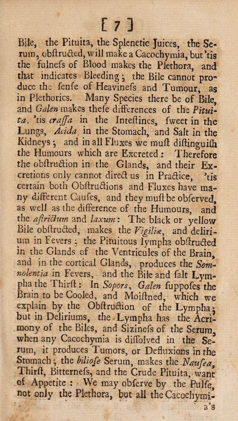 [7] Bile, the Pituita, the Splenetic Juices, the Se¬ rum, obftrufted, will make a Cacochymia, but’tis the fulnefs of Blood makes the Plethora, and that indicates Bleeding; the Bile cannot pro¬ duce the fenfe of Heavinefs and Tumour, as in Plethorics. Many Species there be of Bile, and Galen makes thele differences of the Pitui- ta, ’tis crajfa in the Inteflines, fweet in the Lungs, Adda in the Stomach, and Salt in the Kidneys •, and in all Fluxes we mull diftinguifh the Humours which are Excreted : Therefore the obflruftion in the Glands, and their Ex¬ cretions only cannot dire<3 us in Practice, ’tis certain both Obftru&ions and Fluxes have ma¬ ny different Caufes, and they muftbe obferved, as well as the difference of the Humours, and the af.riclum and laxum: The black or yellow Bile obftru&ed, makes the Vigilist, and deliri¬ um in Fevers ; the Pituitous lympha oblfrufted in the Glands of the Ventricules of the Brain, and in the cortical Glands, produces the Som¬ nolentia in Fevers, and the Bile and fait Lym¬ pha the Thirl! : In Sopors, Galen fuppofes the Brain to be Cooled, and Moiflned, which we explain by the Obftruclion of the Lympha • but in Deliriums, the Lympha has the Acri¬ mony of the Biles, and Sizinefs of the Serum, when any Cacochymia is dilfolved in the Se¬ rum, it produces Tumors, or Defluxions in the Stomach ^ the biliofe Serum, makes the Vanfea, Thirft, Bitternefs, and the Crude Pituita, want of Appetite : We may obferve by the Pulfe not only the Plethora, but all the Cacochymi-