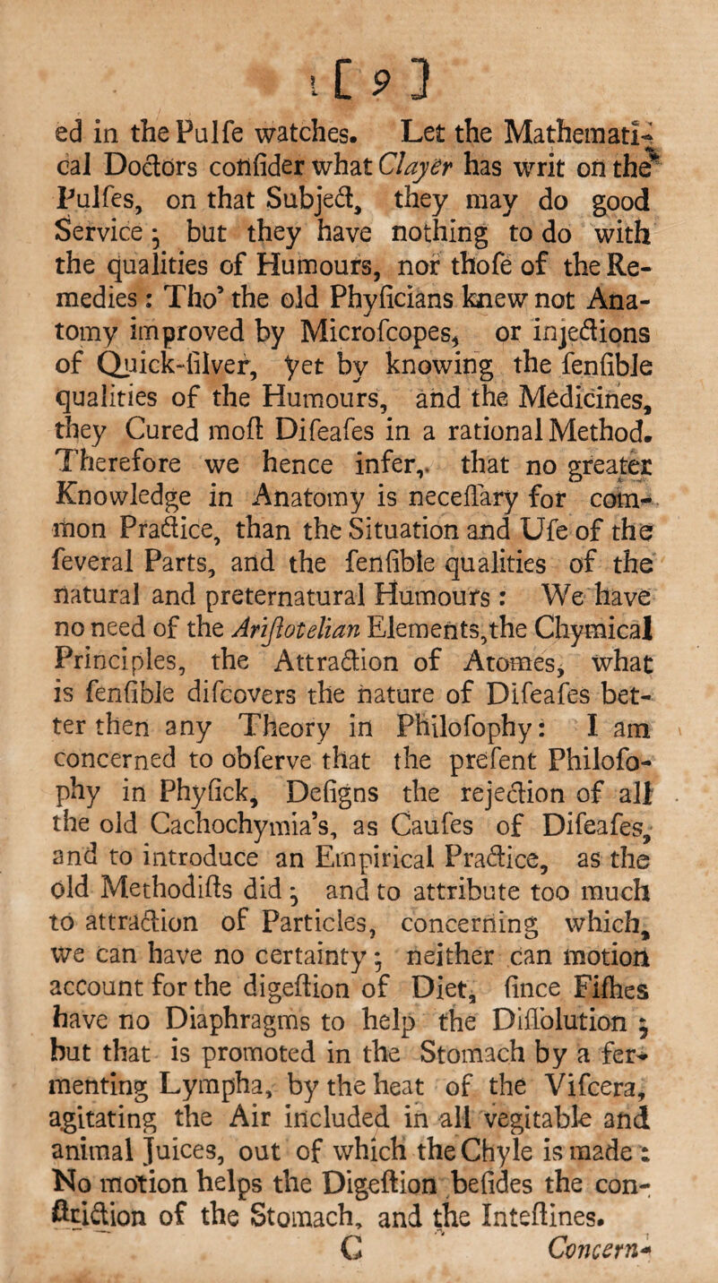 ed in thePulfe watches. Let the Mathematic cal Doctors cotlfider what Clayer has writ oil the* Pulfes, on that Subjed, they may do good Service * but they have nothing to do with the qualities of Humours, nor thofe of the Re¬ medies : Tho’ the old Phyficians knew not Ana¬ tomy improved by Microfcopes, or injedions of Quick-filver, yet by knowing the fenfibie qualities of the Humours, and the Medicines, they Cured mod Difeafes in a rational Method. Therefore we hence infer,, that no greater Knowledge in Anatomy is neceflary for com¬ mon Pradice, than the Situation and Ufe of the feveral Parts, and the fenfibie qualities of the natural and preternatural Humours : We have no need of the Arijlotelian Elements,the ChymicaJ Principles, the Attradion of Atomes, what is fenfibie difcovers the nature of Difeafes bet¬ ter then any Theory in Philofophy: I am concerned to obferve that the prefent Philofo¬ phy in Phyfick, Defigns the rejedion of alt the old Cachochymia’s, as Caufes of Difeafes, and to introduce an Empirical Pradice, as the old Methodifts did , and to attribute too much to attradion of Particles, concerning which, we can have no certainty; neither can motion account for the digeftion of Diet, fince Fifties have no Diaphragms to help the DifTolution $ but that is promoted in the Stomach by a fer¬ menting Lympha, by the heat of the Vifcera, agitating the Air included in all vegitable and animal Juices, out of which the Chyle is made : No motion helps the Digeftion befides the con- ftridion of the Stomach, and the Inteftines. C Concern*