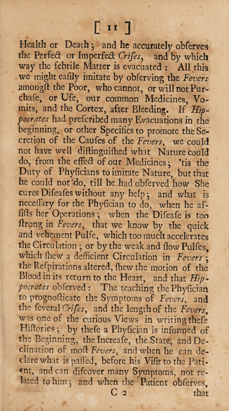 Health or Death •, and he accurately obferves the Perfect or Imperfed Crifes, and by which way the febrile Matter is evacuated : All this we might eafily imitate by obferving the Fevers amongfl the Poor, who cannot, or will not Pur- chafe, or Ufe, our common Medicines, Vo¬ mits, and the Cortex, after Bleeding. If Hip¬ pocrates had preferred many Evacuations in the beginning, or other Specifics to promote the Se¬ cretion of the Caufes of the Fevers, we could not have well diftinguilhed what Nature could do, from the effed of our Medicines j ’tis the Duty of Phyficians to imitate Nature, but that he could not 'do, till he had obferved how She cures Difeafes without any help j and what is neceflary for the Phyfician to do, when he af- fifis her Operations; when the Difeafe is too flrong in Fevers, that we know by the quick and vehement Pulfe, which too much accelerates the Circulationor by the weak and flow Pulfes, which fhew a deficient Circulation in Fevers ; the Respirations altered, {hew the motion of the Blood in its return to the Heart, and that Hip¬ pocrates obferved: The teaching the Phyfician to prognofiicate the Symptoms of Fevers, and the feveral Crifes, and the length of the Fevers, was one of the curious Views in writing thefe Hiflories •,. by thefe a Phyfician is informed of the Beginning, the Increafe, the State, and De¬ clination of mod Fevers, and when he can de¬ clare what is palled, before his Vifittothe Pati¬ ent, and can difeover many Symptoms, not re¬ lated to him, and when the Patient obferves, C 2 that