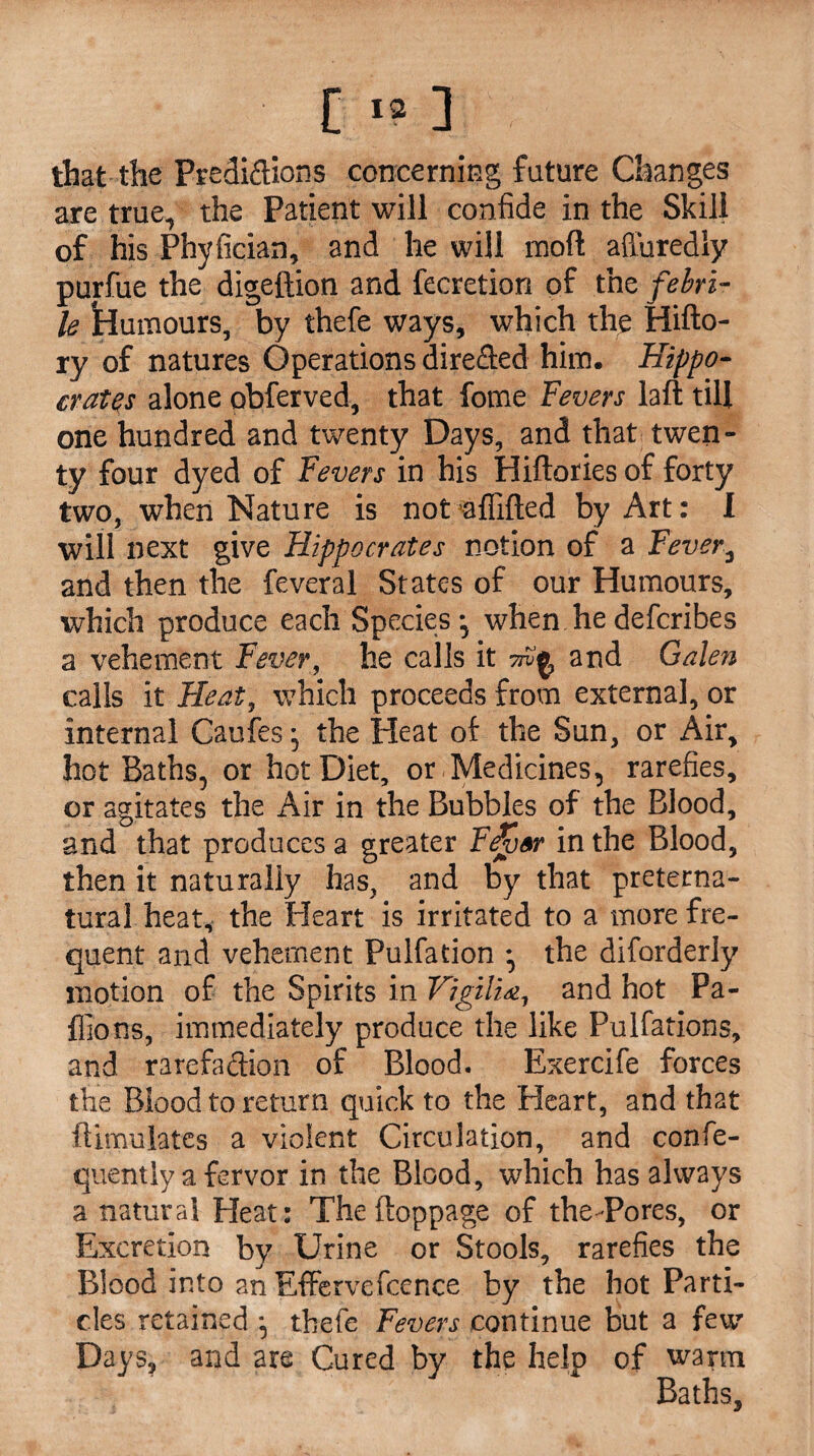 that the Predictions concerning future Changes are true, the Patient will confide in the Skill of his Phyfician, and he will mofl affuredly purfue the digeftion and fecretion of the febri¬ le humours, by thefe ways, which the Hifto- ry of natures Operations directed him. Hippo¬ crates alone obferved, that fome Fevers laft till one hundred and twenty Days, and that twen¬ ty four dyed of Fevers in his Hiftories of forty two, when Nature is not aflifted by Art: I will next give Hippocrates notion of a Fever3 and then the feveral States of our Humours, which produce each Species-, when hedefcribes a vehement Fever, he calls it and Galen calls it Heat, which proceeds from external, or internal Caufes* the Heat of the Sun, or Air, hot Baths, or hot Diet, or Medicines, rarefies, or agitates the Air in the Bubbles of the Blood, and that produces a greater FJvor in the Blood, then it naturally has, and by that preterna¬ tural heat, the Heart is irritated to a more fre¬ quent and vehement Pulfation • the diforderly motion of the Spirits in Vigilia, and hot Pa- flions, immediately produce the like Pulfations, and rarefadion of Blood. Exercife forces the Blood to return quick to the Heart, and that ftimulates a violent Circulation, and confe- quently a fervor in the Blood, which has always a natural Heat: The ftoppage of the Pores, or Excretion by Urine or Stools, rarefies the Blood into an Effervefcence by the hot Parti¬ cles retained ^ thefe Fevers continue but a few Days, and are Cured by the help of warm Baths,