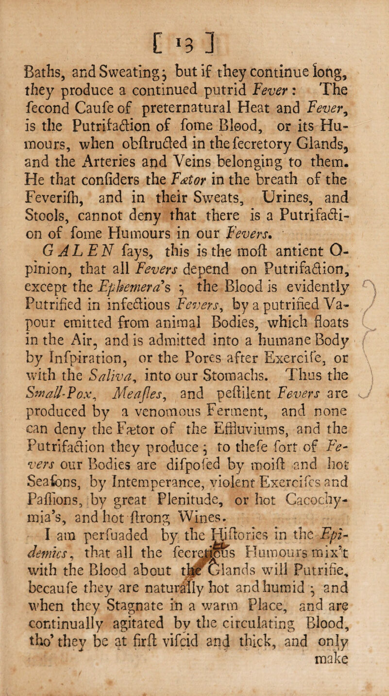 Baths, and Sweating j but if they continue long, they produce a continued putrid Fever: The fecond Caufe of preternatural Heat and Fever, is the Putrifadion of fbme Blood, or its Hu¬ mours, when obftruded in the fecretory Glands5 and the Arteries apd Veins belonging to them. He that confiders the F&tor in the breath of the Feverifh, and in their Sweats, Urines, and Stools, cannot deny that there is a Putrifacli- on of fome Humours in our Fevers. • GALEN fays, this is the moft antient Q- pinion, that all Fevers depend on Putrifadion, except the Ephemeras •<, the Blood is evidently Putrified in infedious Fevers, by a putrined Va¬ pour emitted from animal Bodies, which floats in the Air, and is admitted into a humane Body by Infpiration, or the Pores after Exercife, or with the Saliva, into our Stomachs. Thus the Small-Pox, Meajles, and peflilent Fevers are <J produced by a venomous Ferment, and none can deny the Factor of the Effluviums, and the Putrifadion they produce ; to thefe fort of Fe¬ vers our Bodies are difpofed by moift and hot Seafcns, by Intemperance, violent Exercifes and Paflions, by great Plenitude, or hot Cacochy- mia’s, and hot ftrong Wines. I am perfuaded by the Fjfflories in the Epi¬ demics, that all the fecretipus Humours mix’t with the Blood about t]pf Glands will Putrifie* becaufe they are naturaflyhot andhumid • and when they Stagnate in a warm Place, and are continually agitated by the circulating Blood, tho’ they be at firft vifcid and thick, and only