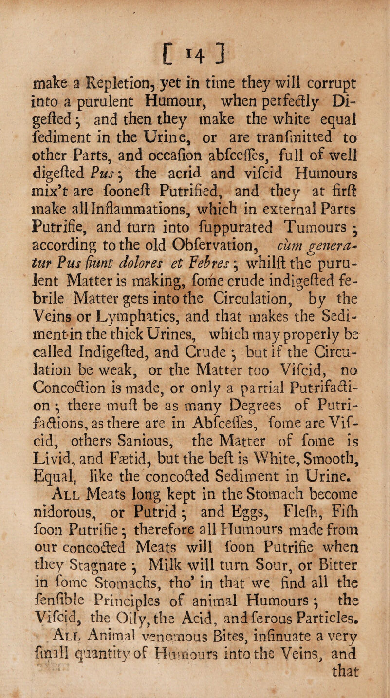 make a Repletion, yet in time they will corrupt into a purulent Humour, when perfedly Di- gefted} and then they make the white equal fediment in the Urine, or are tranfmitted to other Parts, and occafion abfcefles, full of well digefled Pus ^ the acrid and vifcid Humours mix’t are foonefl Putrified, and they at firft make all Inflammations, which in external Parts Putrifie, and turn into fuppurated Tumours * according to the old Obfervation, cum genera- tur Pus fiunt dolores et Fehres ^ whilft the puru¬ lent Matter is making, fome crude indigefled fe¬ brile Matter gets into the Circulation, by the Veins or Lymphatics, and that makes the Sedi¬ ment in the thick Urines, which may properly be called Indigefled, and Crude but if the Circu¬ lation be weak, or the Matter too Vifcid, no Concoction is made, or only a partial Putrifacli- on * there muft be as many Degrees of Putri- fadions, as there are in Abfceffes, fome are Vif¬ cid, others Sanious, the Matter of fome is Livid, and Foetid-, but the belt is White, Smooth, Equal, like the concoded Sediment in Urine. All Meats long kept in the Stomach become nidorous, or Putrid; and Eggs, Flefli, Fi(h foon Putrifie* therefore all Humours made from our concoded Meats will foon Putrifie when they Stagnate *, Milk will turn Sour, or Bitter in fome Stomachs, tho’ in that we find all the fenfible Principles of animal Humours , the Vifcid, the Oily, the Acid, and ferous Particles. All Animal venomous Bites, infinuate a very ftxpil quantity of Humours into the Veins, and