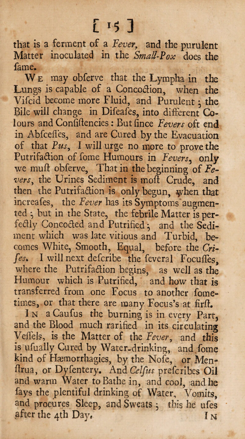 that is a ferment of a Fever, and the purulent Matter inoculated in the Small-Vox does the fame. W e may obferve that the Lympha in the Lungs is capable of a Concodion, when the Vifcid become more Fluid, and Purulent: the Bile will change in Difeafes, into different Co¬ lours and Confiftencies: But fince Fevers oft end in Abfcefles, and are Cured by the Evacuation of that Pus, I will urge no more to prove the Putrifadion of fome Humours in Fevers, only ■we muff obferve, That in the beginning of Fe¬ vers, the Urines Sediment is mofl Crude, and then the Putrifadion is only begun, yhen that increafes, the Fever has its Symptoms augmen¬ ted but in the State, the febrile Matter is per- fedly Conceded and Putrified and the Sedi¬ ment which was late vitious and Turbid, be¬ comes White, Smooth, Equal, before the Cri- fes. I will next deferibe the feveral FoculTes, where the Putrifadion begins, as well as the Humour which is Putrified, and how that is transferred from one Focus to another fome- times, or that there are many Focus’s at firft. In aCaufus the burning is in every Part, and the Blood much rarified in its circulating Veifels, is the Matter of the Fever, and this is ufually Cured by Water.drinking, and fome kind of Hasmorrhagies, by the Nofe, or Men- flrua, or Dyfentery. And Celfus preferibes Oil and warm Water to Bathe in, and cool, and he fays the plentiful drinking of Water, Vomits, and procures Sleep, and Sweats ; this he ufes after the 4th Day. IM