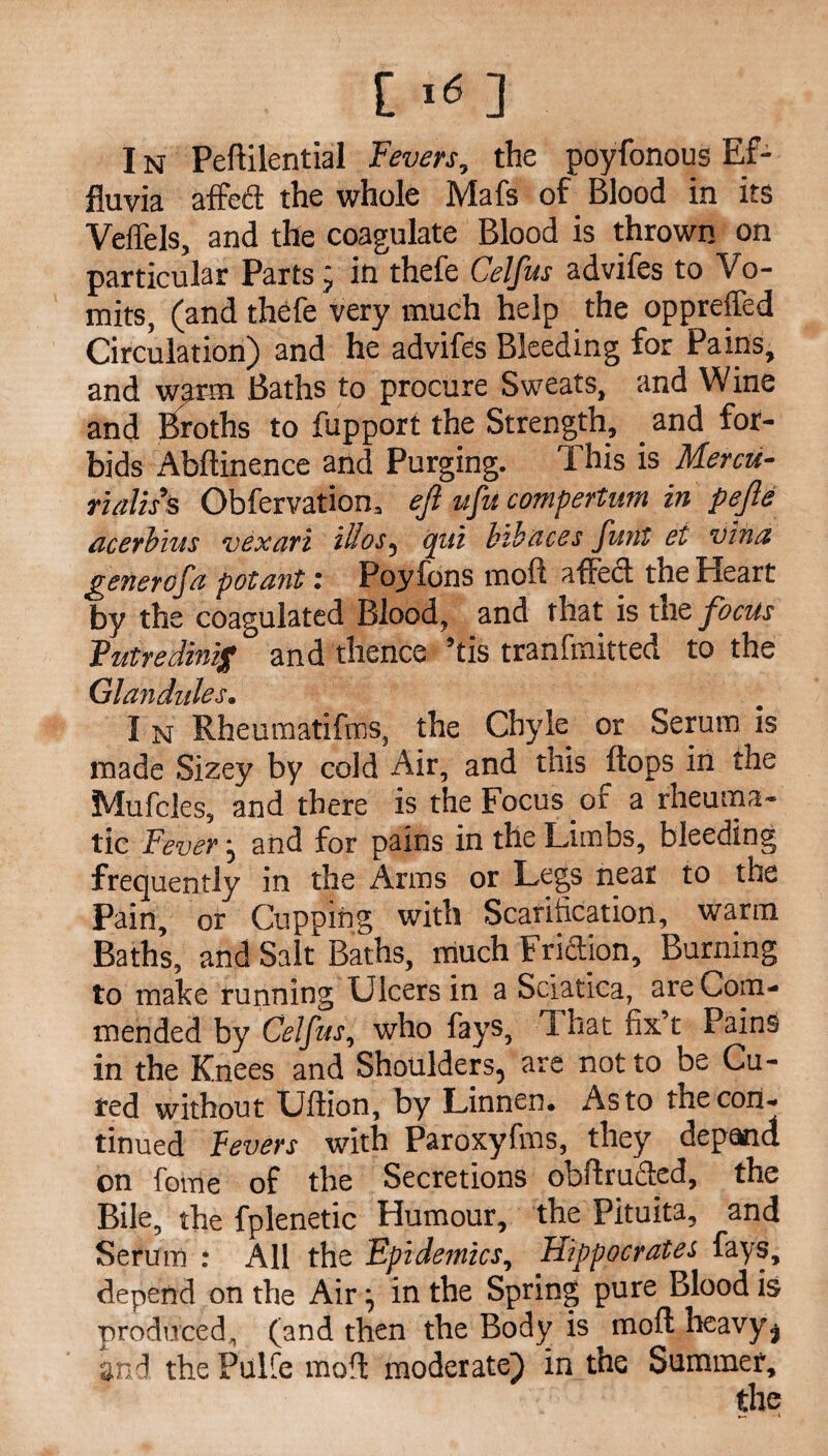11* ] I n Peftilential Fevers, the poyfonous Ef¬ fluvia affeft the whole Mafs of Blood in its Veffels, and the coagulate Blood is thrown on particular Parts j in thefe Celfus advifes to Vo¬ mits, (and thefe very much help the oppreffed Circulation) and he advifes Bleeding for Pains, and warm Baths to procure Sweats, and Wine and Broths to fupport the Strength, and for¬ bids Abftinence and Purging. This is Mercu¬ rialise Obfervation, ejl ufu compertum in pejle acerbius vexari illos, cpiti bibaces funt et vina gmercfa potant: Poyfons mod affect the Heart by the coagulated Blood, and that is the focus Futredinig and thence ’tis tranfmitted to the Glandules. I N Rheumatifffis, the Chyle or Serum is made Sizey by cold Air, and this flops in the Mufcles, and there is the Focus of a rheuma¬ tic Fever j and for pains in the Limbs, bleeding frequently in the Arms or Legs near to the Pain, or Cupping with Scarification, warm Baths, and Salt Baths, much Friction, Burning to make running Ulcers in a Sciatica, are Com¬ mended by Celfus, who fays, That fix t Pains in the Knees and Shoulders, are not to be Cu¬ red without Uftion, by Linnen. As to the con¬ tinued Fevers with Paroxyfms, they depand on fome of the Secretions obflruffed, the Bile, the fplenetic Humour, the Pituita, and Serum : All the Epidemics, Hippocrates fays, depend on the Air ] in the Spring pure Blood is produced, (and then the Body is mod heavy, and the Pulfe mod moderate) in the Summer,