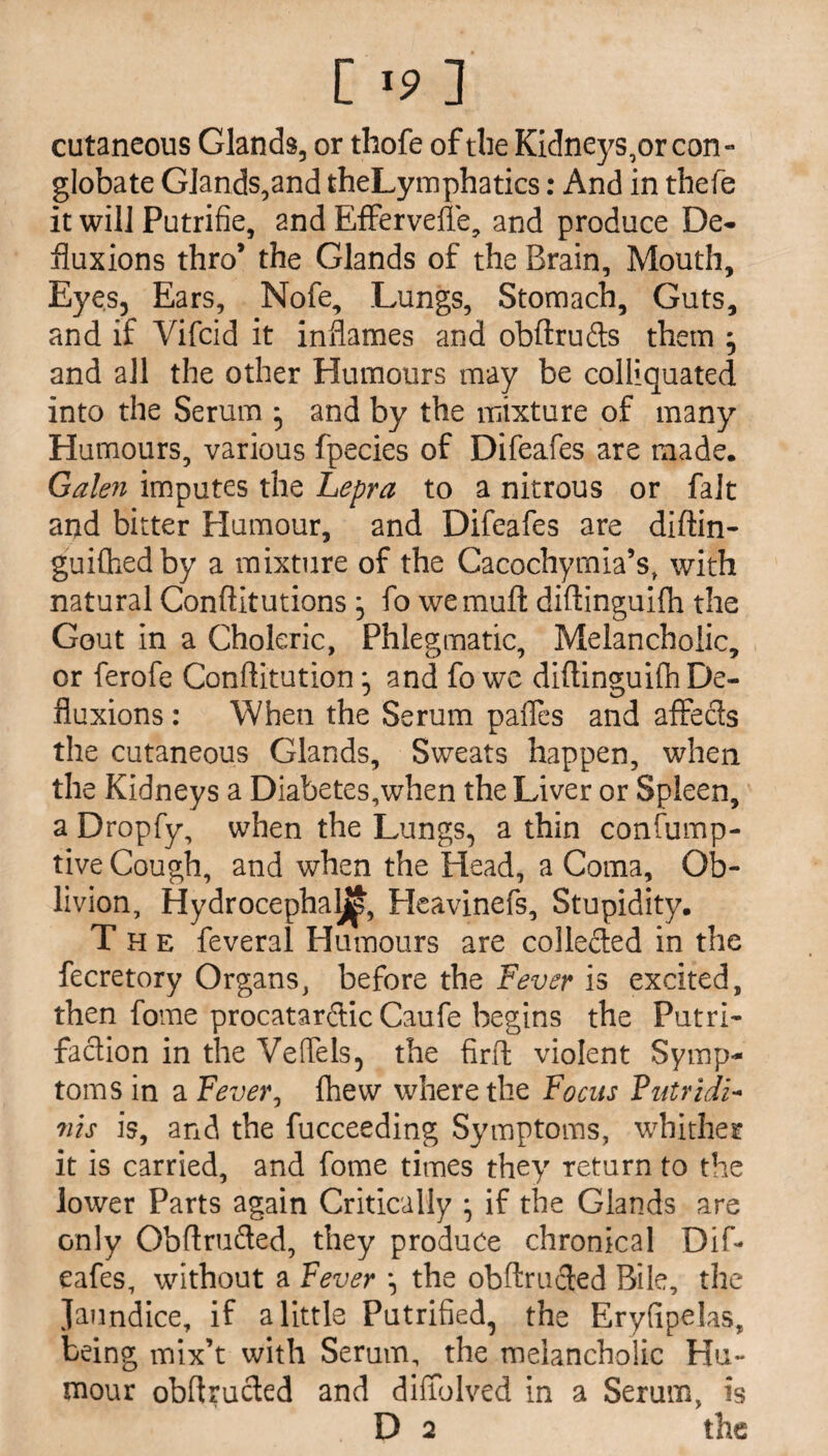 ['? ] cutaneous Glands, or thofe of the Kidneys,or con - globate Glands,and theLymphatics: And in thefe it will Putrifie, and Effervefle, and produce De- fluxions thro’ the Glands of the Brain, Mouth, Eyes, Ears, Nofe, Lungs, Stomach, Guts, and if Vifcid it inflames and obftrufts them } and all the other Humours may be colliquated into the Serum • and by the mixture of many Humours, various fpecies of Difeafes are made. Galen imputes the Lepra to a nitrous or fait and bitter Humour, and Difeafes are diffin- guiChedby a mixture of the Cacochyrnia’s, with natural Conftitutions , fo wemuft diftinguifh the Gout in a Choleric, Phlegmatic, Melancholic, or ferofe Conftitution, and fo we diftinguifh De¬ fluxions : When the Serum pafles and affecls the cutaneous Glands, Sweats happen, when the Kidneys a Diabetes,when the Liver or Spleen, a Dropfy, when the Lungs, a thin confump- tive Cough, and when the Head, a Coma, Ob¬ livion, Hydrocephaljj^, Heavinefs, Stupidity. The feveral Humours are collected in the fecretory Organs, before the Fever is excited, then fome procatarftic Caufe begins the Putri- faction in the Vetfels, the firft violent Symp¬ toms in a Fever, fhew where the Focus Futridi- ms is, and the fucceeding Symptoms, whither it is carried, and fome times they return to the lower Parts again Critically ; if the Glands are only Obftrufted, they produce chronical Dif¬ eafes, without a Fever \ the obftrucled Bile, the Jaundice, if a little Putrified, the Eryfipelas, being mix’t with Serum, the melancholic Hu¬ mour obflrucled and diffolved in a Serum, is D 2 the