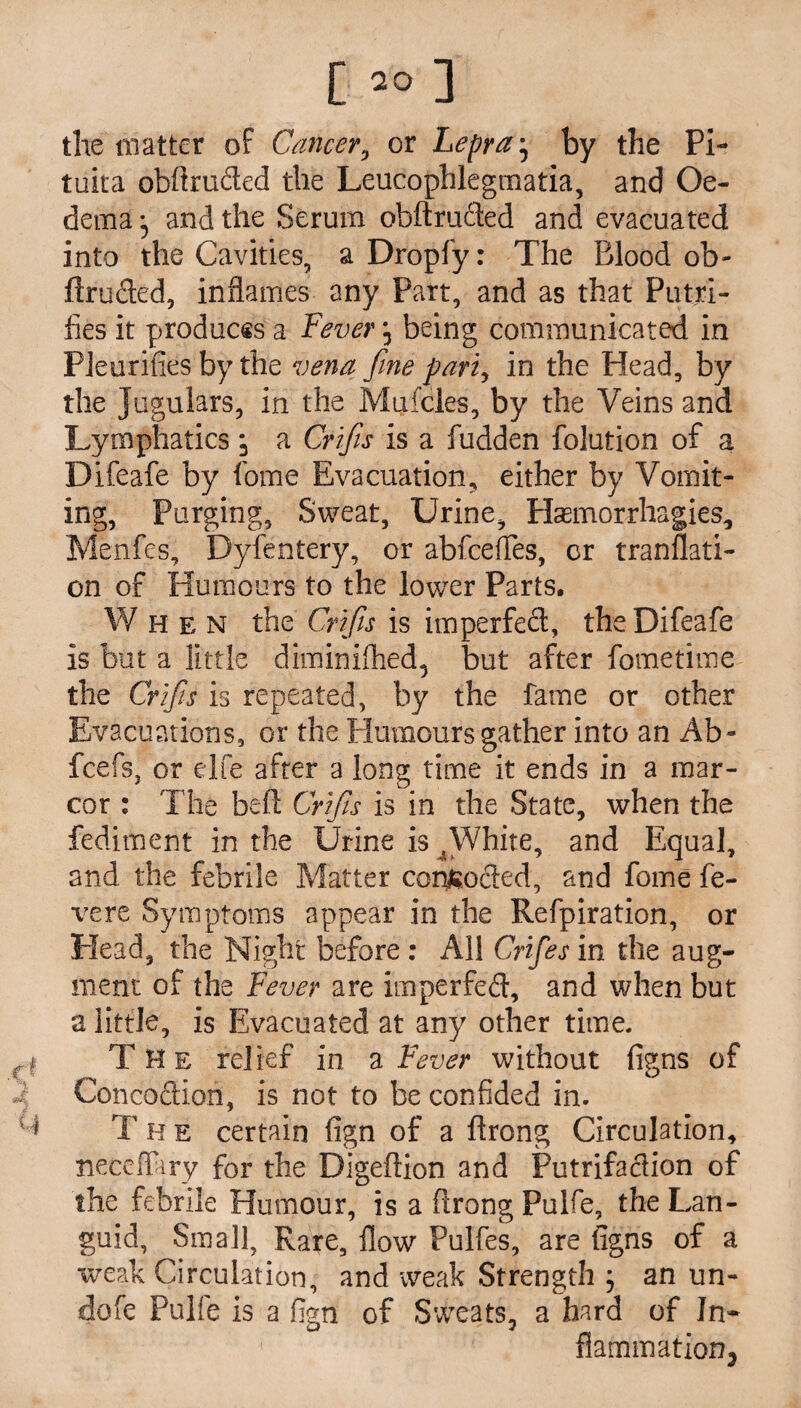 the matter of Cancer, or Lepra • by the Pi- tuita obftruded the Leucophlegmatia, and Oe¬ dema j and the Serum obftruded and evacuated into the Cavities, a Dropfy: The Blood ob¬ ftruded, inflames any Part, and as that Putri- fies it produces a Fever, being communicated in PJeurifies by the vena fine pari, in the Head, by the Jugulars, in the Mufcles, by the Veins and Lymphatics j a Crifiis is a fudden folution of a Difeafe by fome Evacuation, either by Vomit¬ ing, Purging, Sweat, Urine, Haemorrhagies, Menfes, Dyfentery, or abfcefles, or tranflati- on of Humours to the lower Parts. When the Crifiis is imperfed, the Difeafe is but a little diminifhed, but after fometime the Crifiis is repeated, by the fame or other Evacuations, or the Humours gather into an Ab~ fcefs, or elfe after a long time it ends in a mar- cor : The bed: Crifiis is in the State, when the fediment in the Urine is 4White, and Equal, and the febrile Matter corroded, and fome fe¬ ver e Symptoms appear in the Refpiration, or Head,' the Night before : All Crifies in the aug¬ ment of the Fever are imperfed, and when but a little, is Evacuated at any other time. The relief in a Fever without figns of Concodion, is not to be confided in. T h e certain fign of a ftrong Circulation, neceffary for the Digeftion and Putrifadion of the febrile Humour, is a ftrong Pulfe, the Lan¬ guid, Small, Rate, flow Pulfes, are figns of a weak Circulation, and weak Strength ; an un¬ done Pulfe is a fign of Sweats, a hard of In- 1 flammation3