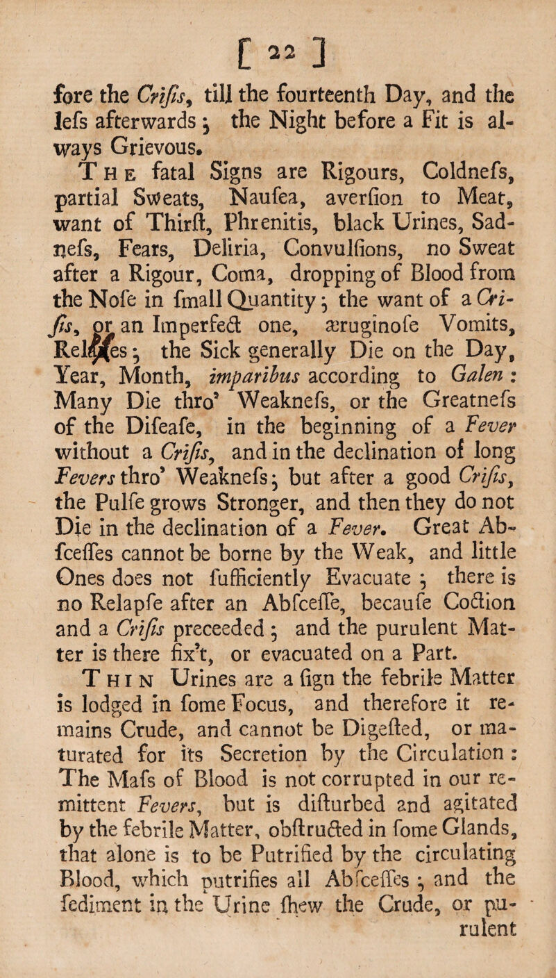 [»] fore the Crifis, till the fourteenth Day, and the lefs afterwards j the Night before a Fit is al¬ ways Grievous. The fatal Signs are Rigours, Coldnefs, partial Sweats, Naufea, averfion to Meat, want of Thirft, Phrenitis, black Urines, Sad- nefs, Fears, Deliria, Convulfions, no Sweat after a Rigour, Coma, dropping of Blood from the Nofe in fmall Quantity} the want of a Cri- fis, or an Imperfed one, seruginofe Vomits, Relies j the Sick generally Die on the Day, Year, Month, imparibus according to Galen: Many Die thro9 Weaknefs, or the Greatnefs of the Difeafe, in the beginning of a Fever without a Crifis, and in the declination of long Fevers thro’ Weaknefs* but after a good Crifis, the Pulfe grows Stronger, and then they do not Die in the declination of a Fever. Great Ab~ fcelfes cannot be borne by the Weak, and little Ones does not fufficiently Evacuate } there is no Relapfe after an AbfcelTe, becaufe Co&ion and a Crifis preceeded ; and the purulent Mat¬ ter is there fix’t, or evacuated on a Part. Thin Urines are a (ign the febrile Matter is lodged in fome Focus, and therefore it re¬ mains Crude, and cannot be Digefted, or ma¬ turated for its Secretion by the Circulation : The Mafs of Blood is not corrupted in our re¬ mittent Fevers, but is difturbed and agitated by the febrile Matter, obflrufted in fome Glands, that alone is to be Putrified by the circulating Blood, which putrifies all Abfceffes and the fediment in the Urine fhew the Crude, or pu¬ rulent