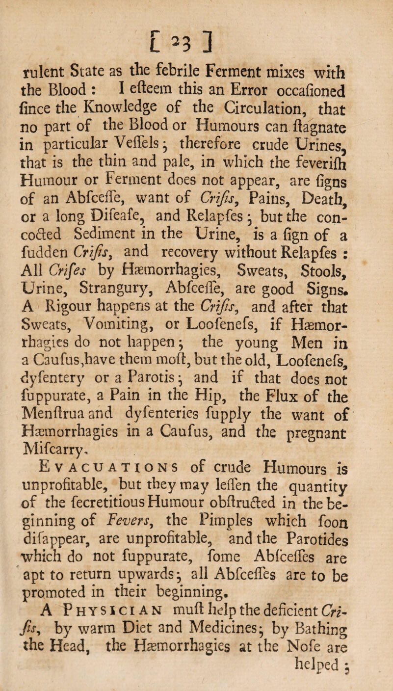 rulent State as the febrile Ferment mixes with the Blood : I efteem this an Error occafioned fince the Knowledge of the Circulation, that no part of the Blood or Humours can ftagnate in particular Vefiels; therefore crude Urines, that is the thin and pale, in which the feverilh Humour or Ferment does not appear, are figns of an Abfceffe, want of Crifis, Pains, Death, or a long Difeafe, and Relapfes; but the con¬ cocted Sediment in the Urine, is a fign of a fudden Crifis, and recovery without Relapfes : All Crifes by Haamorrhagies, Sweats, Stools, Urine, Strangury, Abfceffe, are good Signs. A Rigour happens at the Crifis, and after that Sweats, Vomiting, or Loofenefs, if Haemor- rhagies do not happen; the young Men in a Caufus,have them moft, but the old, Loofenefs, dyfentery or a Parotis; and if that does not fuppurate, a Pain in the Hip, the Flux of the Menflruaand dyfenteries fupply the want of Haamorrhagies in a Caufus, and the pregnant Mifcarry, Evacuations of crude Humours is unprofitable, but they may leffen the quantity of the fecretitious Humour obftruffed in the be¬ ginning of Fevers, the Pimples which foon difappear, are unprofitable, and the Parotides which do not fuppurate, fome Ablceffes are apt to return upwards; all Abfcefles are to be promoted in their beginning. A Physician muff help the deficient Cri¬ fis, by warm Diet and Medicines; by Bathing the Head, the Haemorrhagies at the Nofe are helped ;