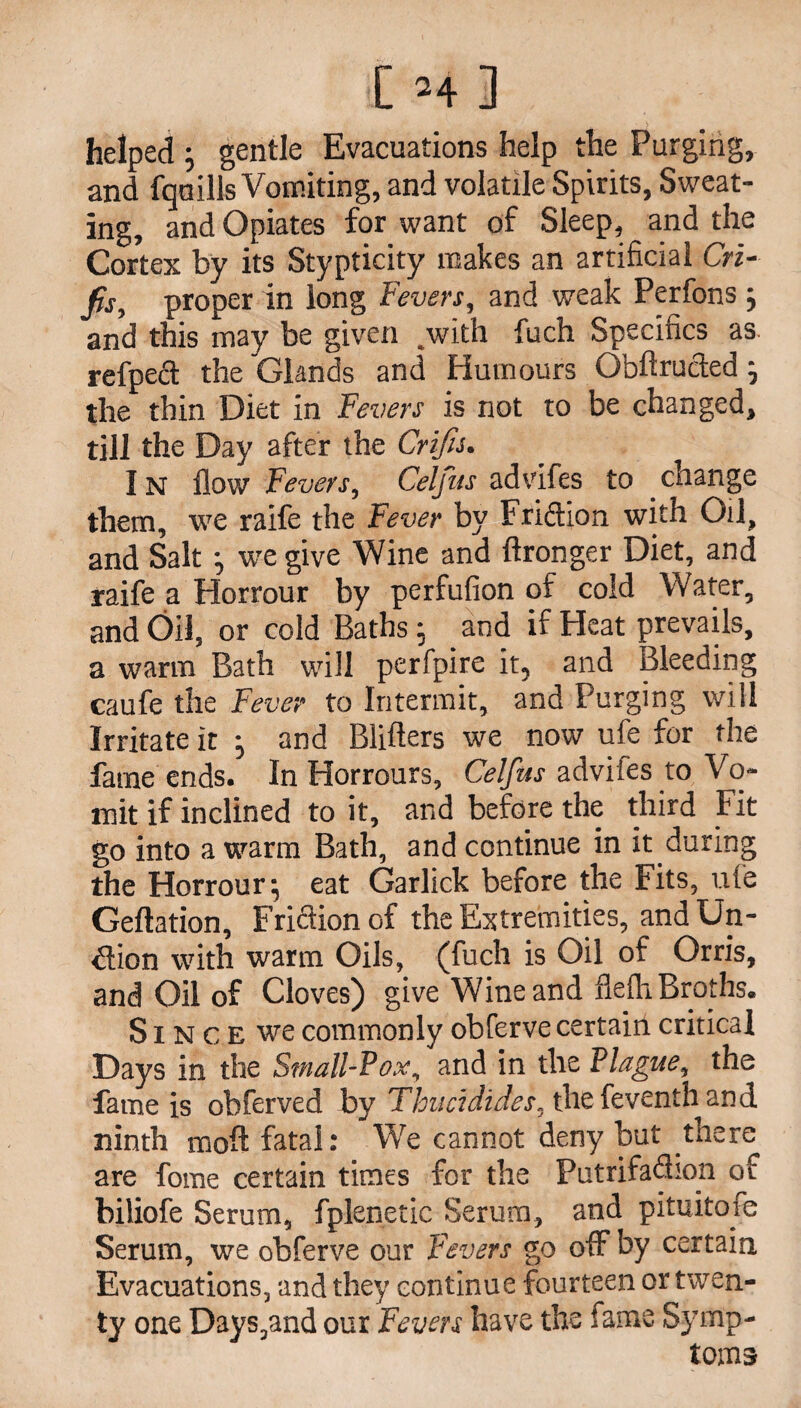 [ Hi helped ; gentle Evacuations help the Purging, and fqnills Vomiting, and volatile Spirits, Sweat¬ ing, and Opiates for want of Sleep, and the Cortex by its Stypticity makes an artificial Cri- proper in long Fevers, and weak Perfons ; and this may be given .with fuch Specifics as. refped the Glands and Humours Obftru&ed ; the thin Diet in Fevers is not to be changed, till the Day after the Crifis. IN flow Fevers, Celfus advifes to change them, we raife the Fever by Fridion with Oil, and Salt ; we give Wine and ftronger Diet, and raife a Horrour by perfufion of cold Water, and Oil, or cold Baths; and if Heat prevails, a warm Bath will perfpire it? and Bleeding caufe the Fever to Intermit, and Purging will Irritate it ; and Blifters we now ufe for the fame ends. In Horrours, Celfus advifes to Vo¬ mit if inclined to it, and before the third Fit go into a warm Bath, and continue in it during the Horrour; eat Garlick before the Fits, ufe Geftation, Fridion of the Extremities, and Un~ €lion with warm Oils, (fuch is Oil of Orris, and Oil of Cloves) give Wine and flefli Broths. S1N c E we commonly obferve certain critical Days in the Small-Pox, and in the Plague, the fame is obferved by Thuddides, thefeventhand ninth moft fatal: We cannot deny but there are fome certain times for the Putrifadion of biliofe Serum, fplenetic Serum, and pituitofe Serum, we obferve our Fevers go off by certain Evacuations, and they continue fourteen or twen¬ ty one Days,and our Fevers have the fame Symp¬ toms