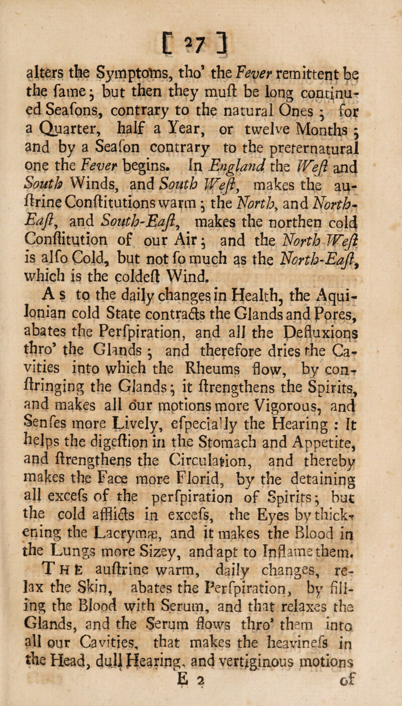 [’7 3 alters the Symptoms, tho’ the Fever remittent be the fame; but then they muft be long continu¬ ed Seafons, contrary to the natural Ones ; for a Quarter, half a Year, or twelve Months ; and by a Sea ion contrary to the preternatural one the Fever begins, in England the Weft and South Winds, and South Weft, makes the au- ftrine Conftitutions warm; the North, and North- Eaft, and South-Eaft, makes the northen cold Conftitution of our Air 5 and the. North Weft is alfo Cold, but not fo much as the North-Eaft, which is the coldeft Wind. A s to the daily changes in Health, the Aqui- lonian cold State contrails the Glands and Pores, abates the Perfpiration, and all the Defluxions thro’ the Glands ; and therefore dries the Ca¬ vities into which the Rheums flow, by con-? ftringing the Glands; it ftrengthens the Spirits, and makes all our motions more Vigorous, and Senfes more Lively, efpecially the Hearing : It helps the digellion in the Stomach and Appetite, and ftrengthens the Circulation, and thereby makes the Face more Florid, by the detaining all excefs of the perfpiration of Spirits; but the cold afflids in excefs, the Eyes by thick-? ening the Lacrymaj, and it makes the Blood in the Lungs more Sizey, and apt to Inflame them. The auftrine warm, daily changes, re¬ lax the Skin, abates the Perfpiration, by fill¬ ing the Blood with Serum, and that relaxes the Glands, and the Serum flows thro’ them into all our Cavities, that makes the heavinefs in the Plead, dull Hearing, and vertiginous motions E 2 of