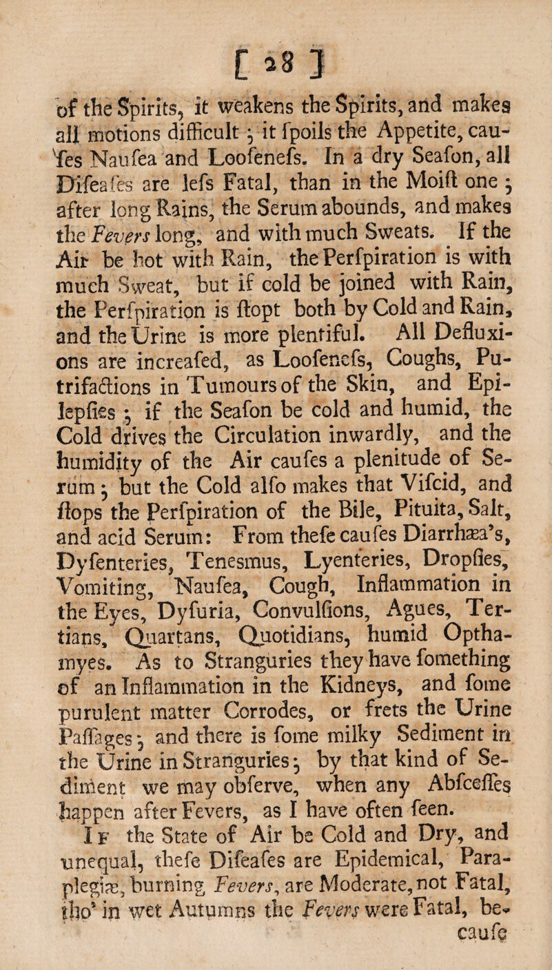 of the Spirits, it weakens the Spirits, and makes all motions difficult; it fpoils the Appetite, cau- 'fes Naufea and Loofenefs. In a dry Seafon, all Difeafes are lefs Fatal, than in the Moift one • after long Rains, the Serum abounds, and makes the Fevers long, and with much Sweats. If the Air be hot with Rain, the Perfpiration is with much Sweat, but if cold be joined with Rain, the Perfpiration is ftopt both by Cold and Rain, and the Urine is more plentiful. All Defluxi¬ ons are increafed, as Loofenefs, Coughs, Pu- trifaftions in Tumours of the Skin, and Epi- lepfies •, if the Seafon be cold and humid, the Cold drives the Circulation inwardly, and the humidity of the Air caufes a plenitude .of Se¬ rum • but the Cold alfo makes that Vifcid, and flops the Perfpiration of the Bile, Pituita, Salt, and acid Serum: From thefe caufes Diarrhea’s, Dyfenteries, Tenesmus, Lyenteries, Dropfies, Vomiting, Naufea, Cough, Inflammation in the Eyes, Dyfuria, Convulfions, Agues, Ter¬ tians/ Quartans, Quotidians, humid Optha- myes. As to Stranguries they have fomething of an Inflammation in the Kidneys, and fome purulent matter Corrodes, or frets the Urine Paflages, and there is fome milky Sediment in the Urine in Stranguries •, by that kind of Se¬ diment we may obferve, when any Abfceffes happen after Fevers, as I have often feen. I f the State of Air be Cold and Dry, and unequal, thefe Difeafes are Epidemical, Para¬ plegia:, burning Fevers, are Moderate,not Fatal, tflo’ in wet Autumns the Fevers were Fatal, be- caufe