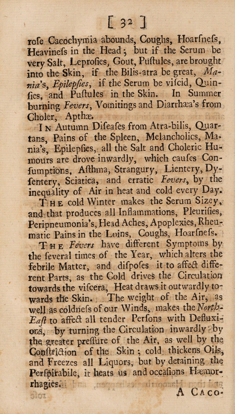rofe Cacochymia abounds. Coughs, Hoarfnefs, Heavinefs in the Head •, but if the Serum be very Salt, Leprofies, Gout, Puftules, are brought into the Shin, if the Bilis-atra be great, Ma¬ nias, Epilepfies, if the Serum be vifcxd, Quin¬ ces, and Puftules in the Skin. In Summer burning Fevers, Vomitings and Diarrhea’s from Choler, Apthx. I n Autumn Difeafes from Atra-bilis, Quar¬ tans, Pains of the Spleen, Melancholics, Ma¬ nia’s, Epilepfies, all the Salt and Choleric Hu¬ mours are drove inwardly, which caufes Con- fumptions, Afthma, Strangury, Lientery, Dy- fentery. Sciatica, and erratic Fevers, by the inequality of Air in heat and cold every Day. T he cold Winter makes the Serum Sizey, and that produces all Inflammations, Pleurifies, Peripneumonia’s, Head Aches, Apoplexies, Rheu-, matic Pains in the Loins, Coughs, Hoarfnefs. T H e Fevers have different Symptoms by the feveral times of the Year, which alters the febrile Matter, and difpofes it to affect diffe¬ rent Parts, as the Cold drives the Circulation towards the vifcera. Heat draws it outwardly to¬ wards the Skin. The weight of the Air, as well as coldnefs of our Winds, makes the Forth- Fall to affeff all tender Perfons with Defluxi¬ ons, by turning the Circulation inwardly by the greater preffure of the Air, as well by the Cooftriaion of the Skin ; cold thickens Oils, and Freezes all Liquors, but by detaining the Perfpirabile, it heats us and occafions Hsrmor- rhagies, . ' ;:0~ A CA CO*