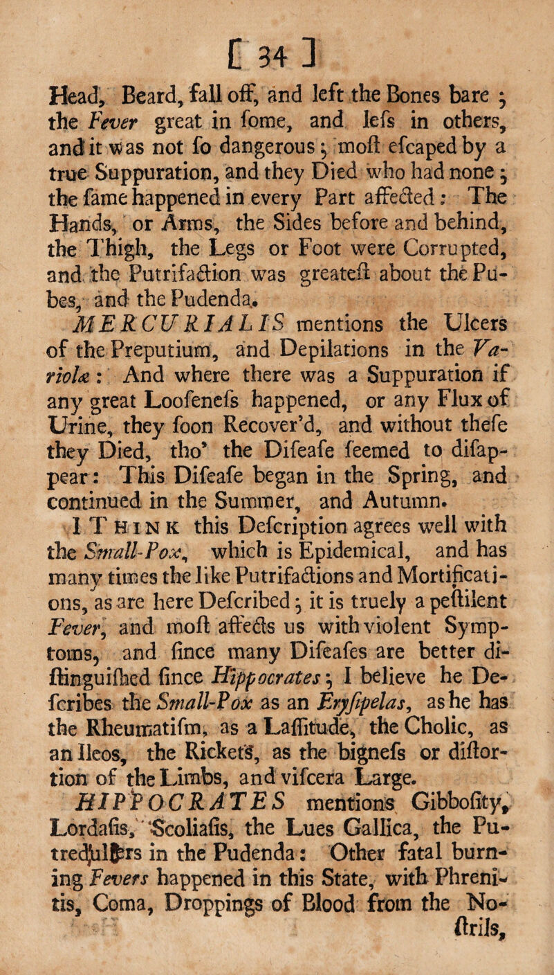 Head, Beard, fall off, and left the Bones bare • the Fever great in fome, and lefs in others, and it w as not fo dangerous} moft efcaped by a true Suppuration, and they Died who had none; the fame happened in every Part affeded: The Hands, or Arms, the Sides before and behind, the Thigh, the Legs or Foot were Corrupted, and the Putrifadion was greateft about the Pu¬ bes, and the Pudenda, ME RCU RIA L IS mentions the Ulcers of the Preputium, and Depilations in the Va¬ riola : And where there was a Suppuration if any great Loofenefs happened, or any Flux of Urine, they foon Recover’d, and without thefe they Died, tho’ the Difeafe feemed to difap- pear: This Difeafe began in the Spring, and continued in the Summer, and Autumn. I Think this Defcription agrees wTell with the Small-Pox, which is Epidemical, and has many times the like Putrifadions and Mortificati¬ ons, as are here Defcribed} it is truely a peuilent Fever, and moft affeds us with violent Sy mp¬ toms, and fince many Difeafes are better di- ftinguifhed fince Hippocrates \ I believe he De- fcribes the Small-Pox as an Eryfipelas, as he has the Rheumatifm, as a Laflitude, the Cholic, as an Ueos, the Rickets, as the bignefs or diftor- tion of the Limbs, and vifcera Large. HIPPOCRATES mentions Gibbofity, Lordafis,'‘Scoliafis, the Lues Gallica, the Pu- tredjul^rs in the Pudenda: Other fatal burn¬ ing Fevers happened in this State, with Phreni- tis. Coma, Droppings of Blood from the No- ftrils.