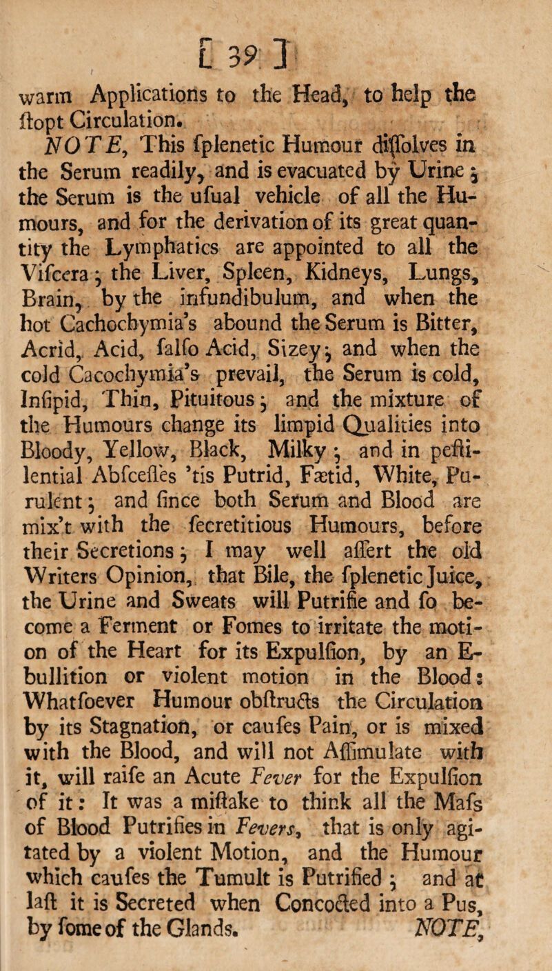 warm Applications to the Head, to help the ftopt Circulation. : NOTE, This fplenetic Humour diffolves in the Serum readily, and is evacuated by Urine j the Serum is the ufual vehicle of all the Hu¬ mours, and for the derivation of its great quan¬ tity the Lymphatics are appointed to all the Vifcera j the Liver, Spleen, Kidneys, Lungs, Brain, by the infundibulum, and when the hot Cachochymia’s abound the Serum is Bitter, Acrid, Acid, falfo Acid, Sizey •, and when the cold Cacochymia’s prevail, the Serum is cold, Infipid, Thin, Pituitous} and the mixture of the Humours change its limpid Qualities into Bloody, Yellow, Black, Milky j and in pefti- lential Abfcefles ’tis Putrid, Ftetid, White, Pu¬ rulent j and fince both Serum and Blood are mix’t with the fecretitious Humours, before their Secretions} I may well affert the old Writers Opinion, that Bile, the fplenetic Juice, the Urine and Sweats will Putrifie and fo be¬ come a Ferment or Fomes to irritate the moti¬ on of the Heart for its Expulfion, by an E- bullition or violent motion in the Blood: Whatfoever Humour obftructs the Circulation by its Stagnation, or caufes Pain, or is mixed with the Blood, and will not Affimulate with it, will raife an Acute Fever for the Expulfion of it: It was a miftake to think all the Mafs of Blood Putrifies in Fevers, that is only agi¬ tated by a violent Motion, and the Humour which caufes the Tumult is Putrified \ and at laft it is Secreted when Concocted into a Pus, by fomeof the Glands. NOTE,