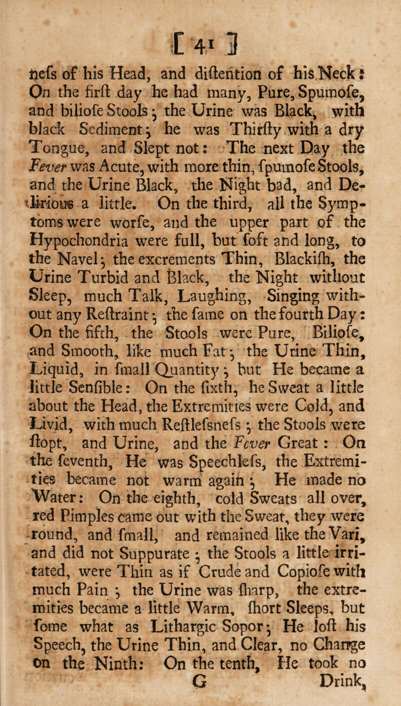 ftefs of his Head, and difteiition of his Neck: On the firft day he had many. Pure, Spumofe, and biliofe Stools ; the Urine was Black, with black Sediment ; he was Thirfty with a dry Tongue, and Slept not: The next Day the Fever was Acute, with more thin, fpumofe Stools, and the Urine Black, the Night bad, and De- tliriou® a little. On the third, all the Symp¬ toms were worfe, and the upper part of the Hypochondria were full, but foft and long, to the Navel; the excrements Thin, Blackifh, the Urine Turbid and Black, the Night without Sleep, much Talk, Laughing, Singing with¬ out any Reftraint; the fame on the fourth Day: On the fifth, the Stools were Pure, Biliofe, and Smooth, like much Fat; the Urine Thin, Liquid, in fmall Quantity ; but He became a little Senfible: On the fixth, he Sweat a little about the Head, the Extremities were Cold, and Livid, with much Reftlefsnefs; the Stools were ftopt, and Urine, and the Fever Great: On the feventh. He was Speechlefs, the Extremi¬ ties became not warm again ; He made no Water: On the eighth, cold Sweats all over, red Pimples came out with the Sweat, they were round, and fmall, and remained like theVari, and did not Suppurate ; the Stools a little irri¬ tated, were Thin as if Crude and Copiofe with much Pain ; the Urine was {harp, the extre¬ mities became a little Warm, Ihort Sleeps, but fome what as Lithargic Sopor; He loft his Speech, the Urine Thin, and Clear, no Change On the Ninth: On the tenth, He took no G Drink,