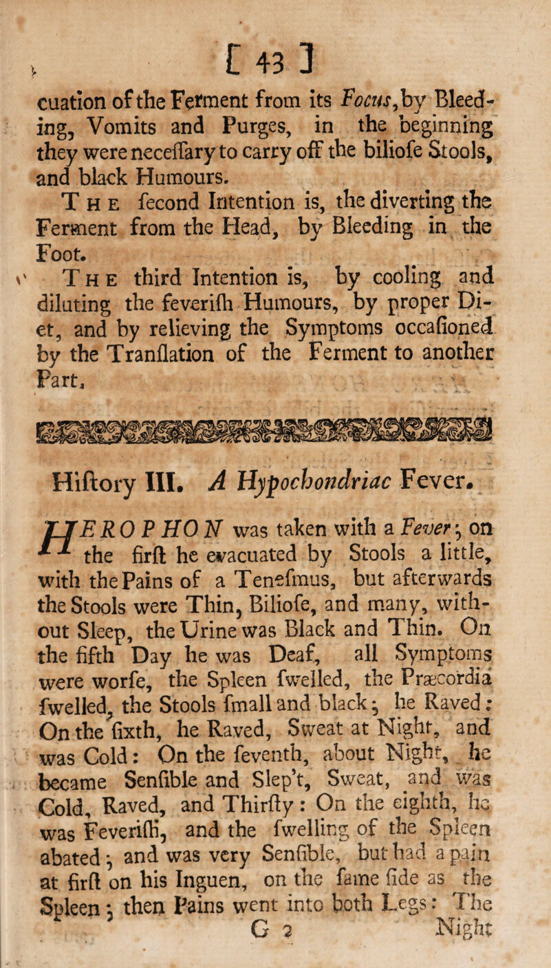 V cuation of the Ferment from its Focus, by Bleed¬ ing, Vomits and Purges, in the beginning they were neceffary to carry off the biliofe Stools, and black Humours. The fecond Intention is, the diverting the Ferment from the Head, by Bleeding in the Foot. ' The third Intention is, by cooling and diluting the feveriih Humours, by proper Di¬ et, and by relieving the Symptoms occafioned by the Tranllation of the Ferment to another Part, Hiftory III. A Hypochondriac Fever. TIER0 P HON was taken with a Fever■, on ^ the firft he evacuated by Stools a little, with the Pains of a Tenefmus, but afterwards the Stools were Thin, Biliofe, and many, with¬ out Sleep, the Urine was Black and Thin. On the fifth Day he was Deaf, all Symptoms were worfe, the Spleen fwelled, the Prascordia fwelled, the Stools fmall and black ^ he Raved : On the fixth, he Raved, Sweat at Night, and was Gold: On the feventh, about Night, he became Senfible and Slep’t, Sweat, and was Cold, Raved, and Thirfty: On the eighth, he was Feverifti, and the fwelling of the Spleen abated \ and was very Senfible, but had a paj n at firft on his Inguen, on the fame fide as ^ the Spleen; then Pains went into both Legs: The ’ G 7 Night