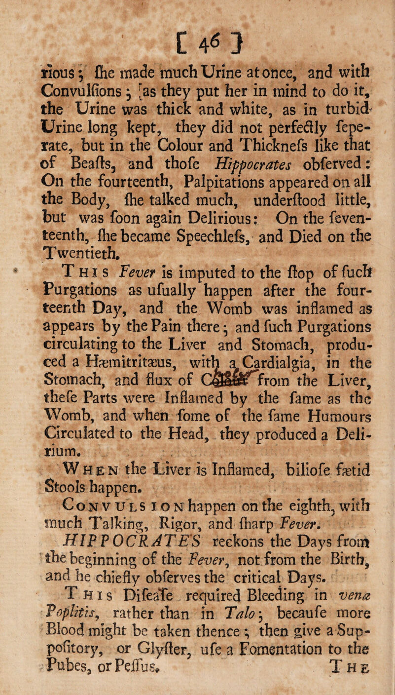 Tious j fhe made much Urine at once, and with Convuifions j [as they put her in mind to do it, the Urine was thick and white, as in turbid- Urine long kept, they did not perfe&ly fepe- rate, but in the Colour and Thicknefs like that of Beads, and thofe Hippocrates obferved: On the fourteenth, Palpitations appeared on all the Body, fhe talked much, underftood little, but was foon again Delirious: On the feven- teenth, fhe became Speechlefs, and Died on the Twentieth. This Fever is imputed to the flop of fucft Purgations as ufually happen after the four¬ teenth Day, and the Womb was inflamed as appears by the Pain there •, and fuch Purgations circulating to the Liver and Stomach, produ¬ ced a Hasmitritasus, with a Cardialgia, in the Stomach, and flux of CstEas^”From the Liver, thefe Parts were Inflamed by the fame as the Womb, and when fome of the fame Humours Circulated to the Head, they produced a Deli¬ rium. . When the Liver is Inflamed, biliofe fetid Stools happen. Convulsion happen on the eighth, with much Talking, Rigor, and fharp Fever. HIP P OCR ATE'S reckons the Days from the beginning of the Fever, not from the Birth, and he chiefly obferves the critical Days. This DifeaTe required Bleeding in vena Toplith, rather than in Talo j becaufe more Blood might be taken thence ; then give a Sup- pofitory, or Glyfler, ufe a Fomentation to the Pubes, or Peifus. The