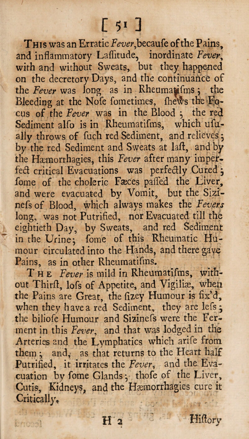 [*«] This was an Erratic 2vui?r,becaufe of the Pains, and inflammatory Laflitude, inordinate Fever, with and without Sweats, but they happened on the decretory Days, and the continuance of the Fever was long as in Rheumaftifms; the Bleeding at the Nofe fometimes, fhe\?rs the Fo¬ cus of the Fever was in the Blood ; the red Sediment alfo is in Rheumatifms, which ufu- ally throws of fuch red Sediment, and relieves ; by the red Sediment and Sweats at laid, and by the H$morrhagies, this Fever after many impef- fed critical Evacuations was perfectly Cured; fome of the choleric Faces pafled the Liver, and were evacuated by Vomit, but the Sizi- nefs of Blood, which always makes the Fevers long, was not Putrified, nor Evacuated till the eightieth Day, by Sweats, and red Sediment in the Urine; fome of this Rheumatic Hu¬ mour circulated into the Hands, and there gave Pains, as in other Rheumatifms. The Fever is mild in Rheumatifms, with¬ out Thirft, lofs of Appetite, and Vigiliae, when the Pains are Great, the fizey Humour is fix’d, when they have a red Sediment, they are lefs; the biliofe Humour and Sizinefs were the Fer¬ ment in this Fever, and that was lodged in the Arteries and the Lymphatics which arife from them ; and, as that returns to the Heart half Putrified, it irritates the Fever, and the Eva¬ cuation by fome Glands; thofe of the Liver, Cutis, Kidneys, and the Haemorrhagies cure it Critically, , . ' 1 ; H a Hiftorv