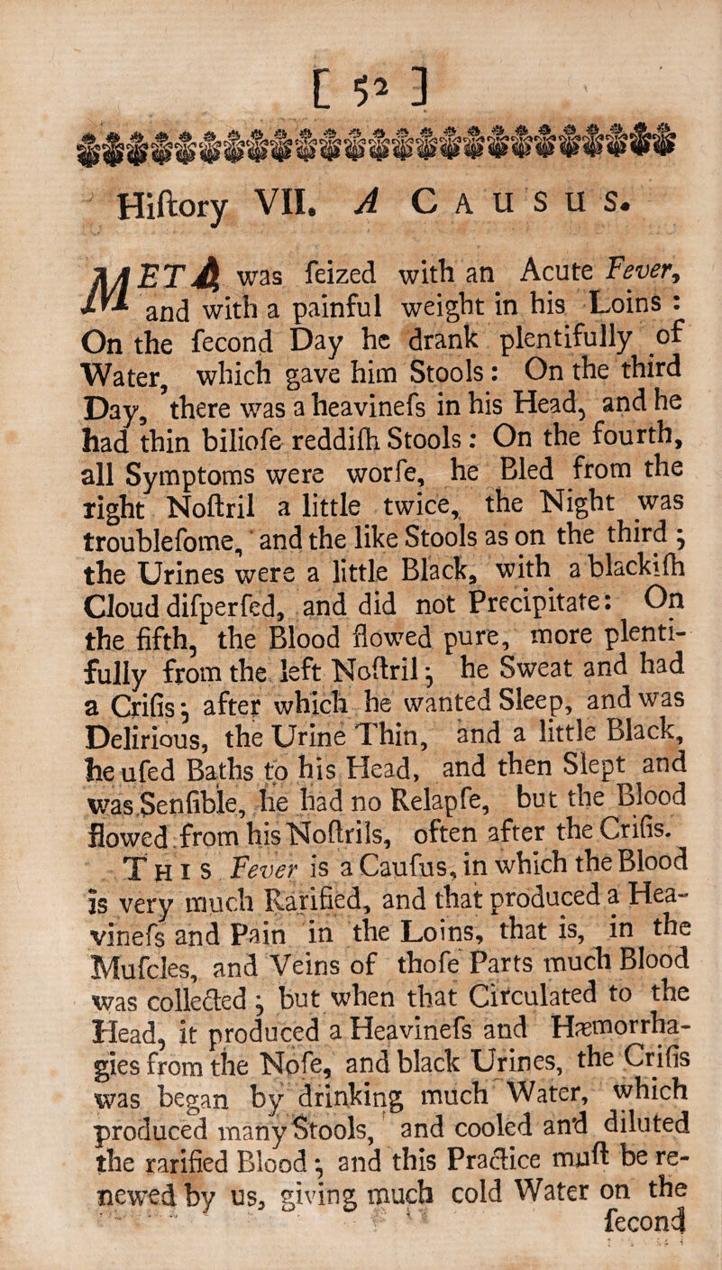 Hiftory VII. A C A u s u s. TUBTA w'as ^eize<^ with an Acute Fever, and with a painful weight in his Loins : On the fecond Day he drank plentifully of Water, which gave him Stools: On the third Day, there was a heavinefs in his Head, and he had thin biliofe reddifh Stools: On the fourth, all Symptoms were worfe, he Bled from the right Noftril a little twice, the Night was troublefome, and the like Stools as on the third j the Urines were a little Black, with a blackiih Cloud difperfed, and did not Precipitate: On the fifth, the Blood flowed pure, more plenti¬ fully from the left Noftril ^ he Sweat and had a Crifis’, after which he wanted Sleep, and was Delirious, the Urine 1 hin, and a little Black, heufed Baths to his Head, and then Slept and was Senfible, he had no Relapfe, but the Blood flowed from his Noftrils, often after the Crifis. This Fever is a Caufus, in which the Blood is very much Rarified, and that produced a Hea¬ vinefs and Pain in the Loins, that is, in the Mufcles, and Veins of thofe Parts much Blood was collected j but when that Circulated to the Head, it produced a Heavinefs and Hasmorrha- gies from the Nofe, and black Urines, the Crifis was began by drinking much Water, which produced many Stools, and cooled and diluted the rarified Blood; and this Practice miift be re¬ newed by us, giving much cold Water on the fecond