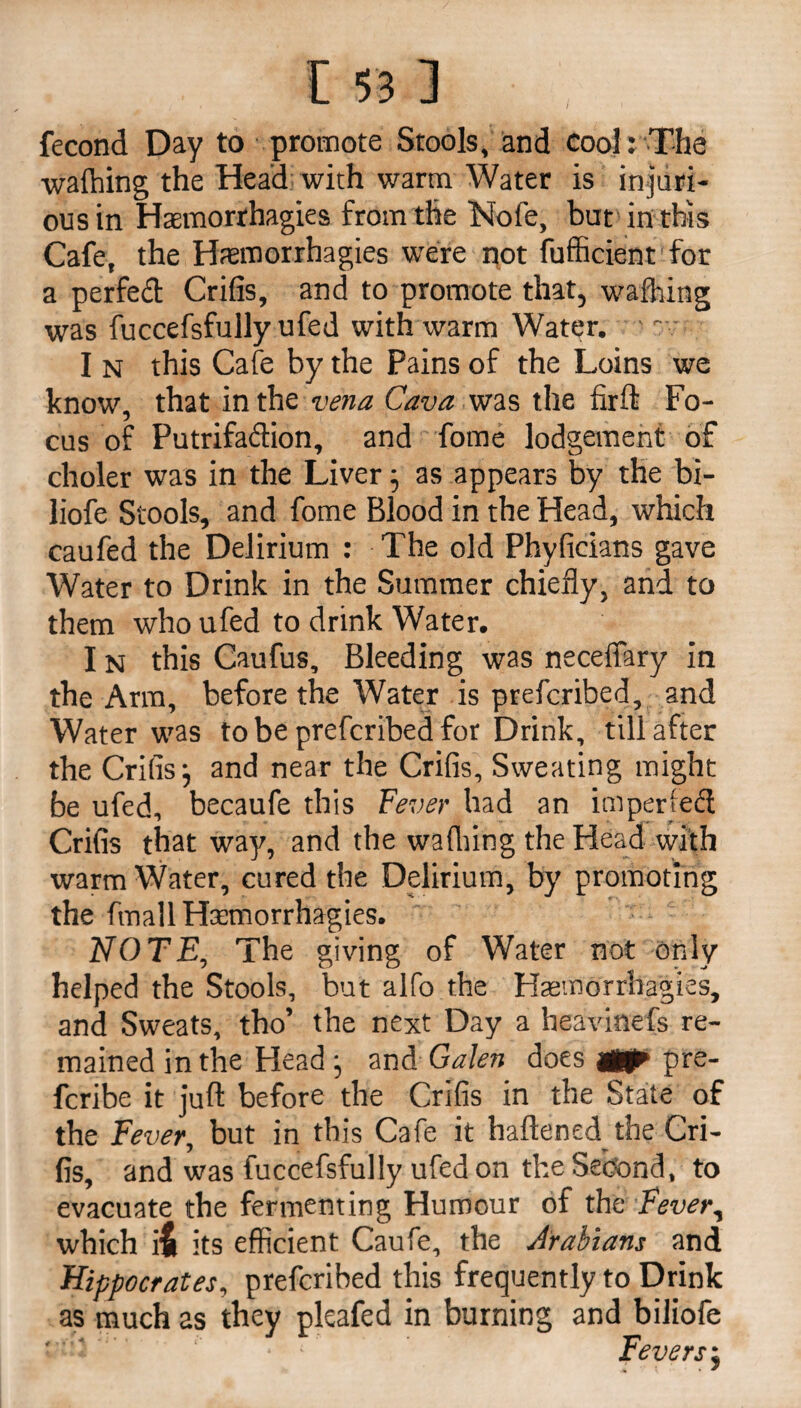 fecond Day to promote Stools, and cool: The waffling the Head with warm Water is injuri¬ ous in Haemorrhagies from the Nofe, but in this Cafe, the Haemorrhagies were not fufficient for a perfect Crifis, and to promote that, wafhing was fuccefsfully ufed with warm Water. - I n this Cafe by the Pains of the Loins we know, that in the vena Cava was the firft Fo¬ cus of Putrifadion, and fome lodgement of choler was in the Liver; as appears by the bi- liofe Stools, and fome Blood in the Head, which caufed the Delirium : The old Phyficians gave Water to Drink in the Summer chiefly, and to them who ufed to drink Water. I n this Caufus, Bleeding was neceffary in the Arm, before the Water is prefcribed, and Water was to be prefcribed for Drink, till after the Crifis ^ and near the Crifis, Sweating might be ufed, becaufe this Fever had an impeded Crifis that way, and the waffling the Head with warm Water, cured the Delirium, by promoting the fmall Haemorrhagies. NOTE, The giving of Water not only helped the Stools, but alfo the Haemorrhagies, and Sweats, tho’ the next Day a beavinefs re¬ mained in the Head} and Galen does tfjp pre- fcribe it juft before the Crifis in the State of the Fever, but in this Cafe it haftened the Cri¬ fis, and was fuccefsfully ufed on the Second, to evacuate the fermenting Humour of the Fever, which i£ its efficient Caufe, the Arabians and Hippocrates, prefcribed this frequently to Drink as much as they pkafed in burning and biliofe Fevers j