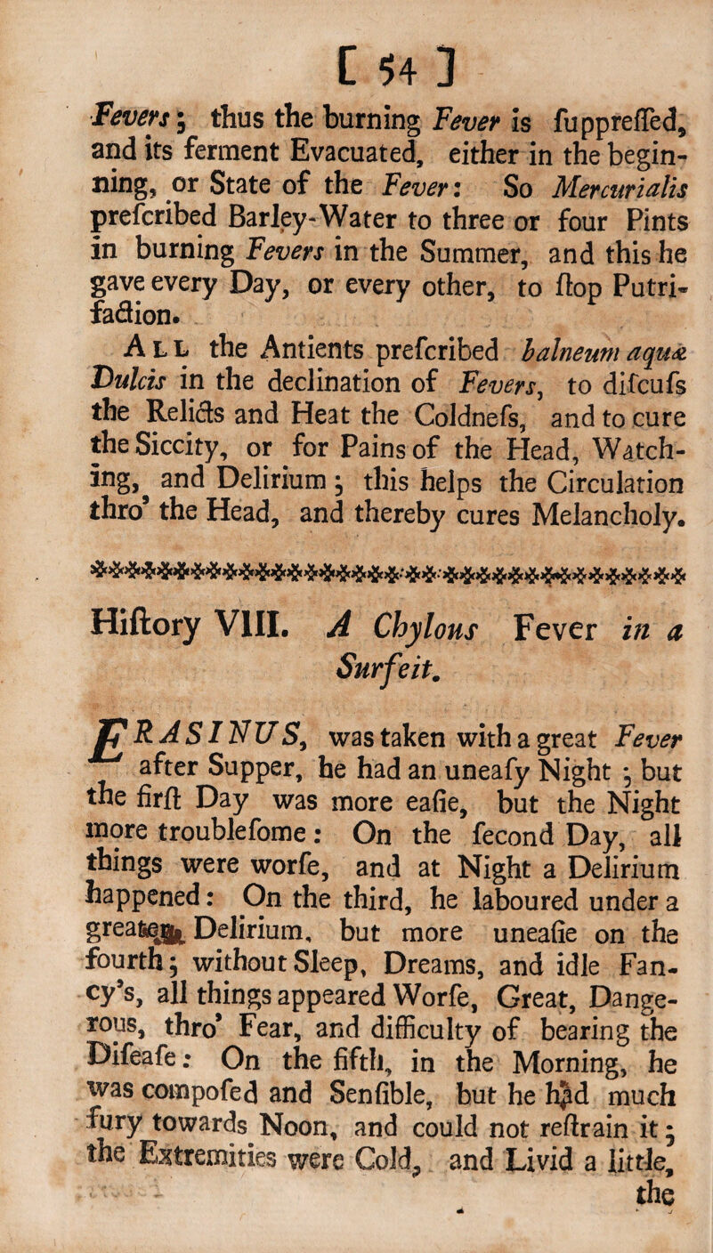 Fevers’, thus the burning Fever is fupprefled, and its ferment Evacuated, either in the begin¬ ning* or State of the Fever: So Mercurialis prefcribed Barley-Water to three or four Pints in burning Fevers in the Summer, and this he gave every Day, or every other, to flop Putri- fadion. All the Antients prefcribed balneum aqua Dulcis in the declination of Fevers, to difcufs the Relids and Heat the Coldnefs, and to cure the Siccity, or for Pains of the Head, Watch¬ ing^ and Delirium ; this helps the Circulation thro’ the Head, and thereby cures Melancholy. Hiftory VIII. A Chyl ohs Fever in a Surfeitm J? RASINUS, was taken with a great Fever after Supper, he had an uneafy Night * but the firft Day was more eafie, but the Night more troublefome: On the fecond Day, all things were worfe, and at Night a Delirium happened: On the third, he laboured under a &rea^& Delirium, but more uneafie on the fourth; without Sleep, Dreams, and idle Fan¬ cy’s, all things appeared Worfe, Great, Dange¬ rous, thro* Fear, and difficulty of bearing the Difeafe; On the fifth, in the Morning, he was compofed and Senfible, but he hpd much fury towards Noon, and could not reftrain it • the Extremities were Cold, and Livid a little, the ► j