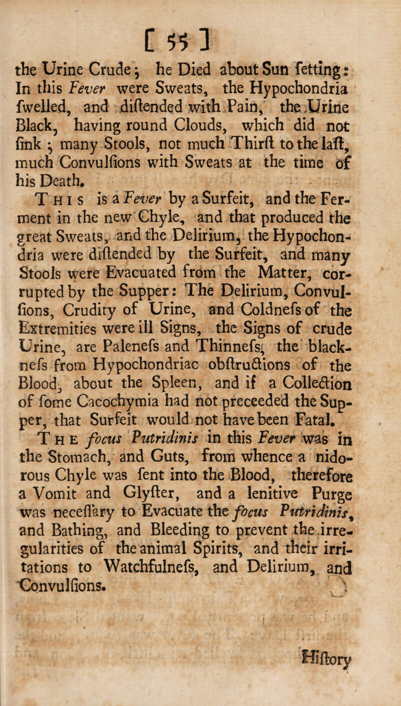 [5 5] the Urine Crudej he Died about Sun fetting: In this Fever were Sweats, the Hypochondria fwelled, and diftended with Pain, the .Urine Black, having round Clouds, which did not fink ^ many Stools, not much Thirft to the laft, much Convulfions with Sweats at the time of his Death. This is a Fever by a Surfeit, and the Fer¬ ment in the new Chyle, and that produced the great Sweats, and the Delirium, the Hypochon¬ dria were diftended by the Surfeit, and many Stools were Evacuated from the Matter, cor¬ rupted by the Supper: The Delirium, Convul¬ fions, Crudity of Urine, and Coldnefsof the Extremities were ill Signs, the Signs of crude Urine, are Palenefs and Thinnefs' the black- nefs from Hypochondriac obftruciions of the Blood, about the Spleen, and if a Collection of fome Cacochymia had not preceeded the Sup¬ per, that Surfeit would not have been Fatal. The focus Putridinis in this Fever was in the Stomach, and Guts, from whence a nido- rous Chyle was fent into the Blood, therefore a Vomit and Glyfter, and a lenitive Purge was neceflary to Evacuate the focus Putridinis, and Bathing, and Bleeding to prevent the irre¬ gularities of the animal Spirits, and their irri¬ tations to Watchfulnefs, and Delirium, and Convulfions. Hiftory ' 1