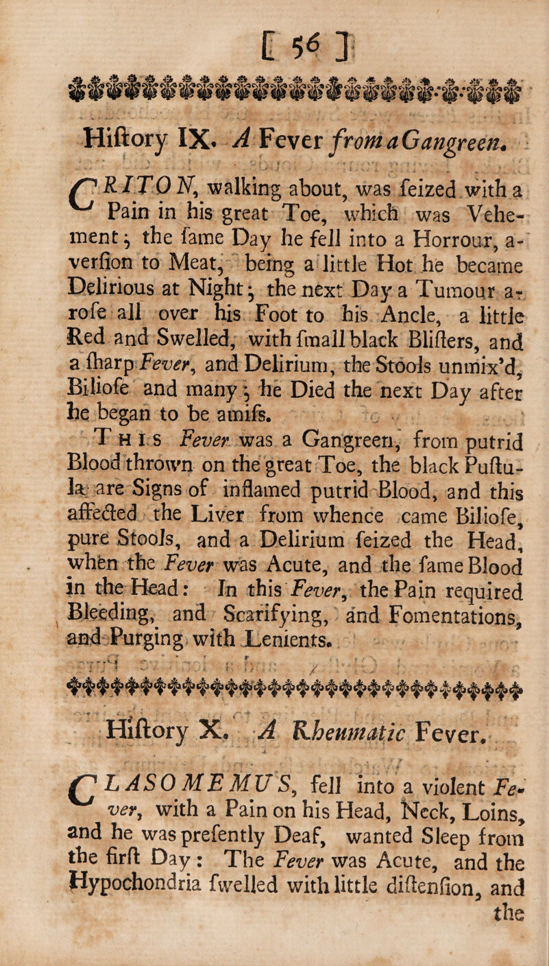 Hiftory IX. A Fever from a Gangreen. f'' R IT0 N, walking about, was feized with a ^ Pain in his great Toe, which was Vehe¬ ment^ the fame Day he fell into a Horrour, a- verfion to Meat, being a little Hot he became Delirious at Nightj the next Day a Tumour a? rofe all over his Foot to his Ancle, a little Red and Swelled, with fmall black Blifters, and afharp Fever, and Delirium, the Stools unmix’d, Biliofe and many *, he Died the next Day after he began to be amifs. Th I s Fever was a Gangreen, from putrid Blood thrown on the great Toe, the black Puftu- k are Signs of inflamed putrid Blood, and this affe&ed the Liver from whence came Biliofe pure Stools, and a Delirium feized the Head, when the Fever was Acute, and the fame Blood in the Head: In this Fever, the Pain required Bleeding, and Scarifying, and Fomentations, and Purging with Lenients. Hiftory X. A Kheumatic Fever. TJ LASOMEMUS, fell into a violent Fe¬ ver, with a Pain on his Head, Neck, Loins, and he wasprefently Deaf, wanted Sleep from the firfl: Day : The Fever was Acute, and the Hypochondria fvvelled with little diflenfion, and the