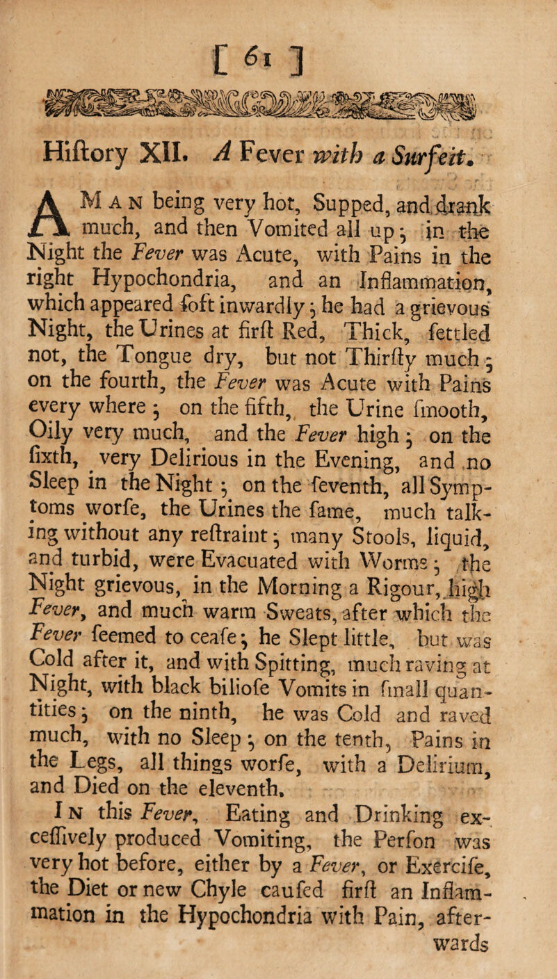 Hiftory XII. A Fever with a Surfeit. AM A N being very hot, Supped, and drank much, and then Vomited all up ^ in the Night the Fever was Acute, with Pains in the right Hypochondria, and an Inflammation, which appeared foft inwardly} he had a grievous Night, the Urines at firlt Red, Thick, fettled not, the Tongue dry, but not Thirfty much - on the fourth, the Fever was Acute with Pains every where • on the fifth, the Urine fmooth. Oily very much, and the Fever high ; on the fixth, . very Delirious in the Evening, and no Sleep in the Night; on the feventh, all Symp¬ toms worfe, the Urines the fame, much talk¬ ing without any reftraint • many Stools, liquid, and turbid, were Evacuated with Worms• the Night grievous,^ in the Morning a Rigour, high Fever, and much warm Sweats, after which the Fever feemed to ceafe ^ he Slept little, but was Cold after it, and with Spitting, much raving at Night, with black biliofe Vomits in fmall quan¬ tities j on the ninth, he was Cold and raved much, with no Sleep •, on the tenth, Pains in the Legs, all things worfe, with a Delirium, and Died on the eleventh, IN this Fever, Eating and Drinking ex- celfively produced Vomiting, the Perfon was very hot before, either by a Fever, or Exercife, the Diet or new Chyle caufed firft an Inflam¬ mation in the Hypochondria with Pain, after¬ wards