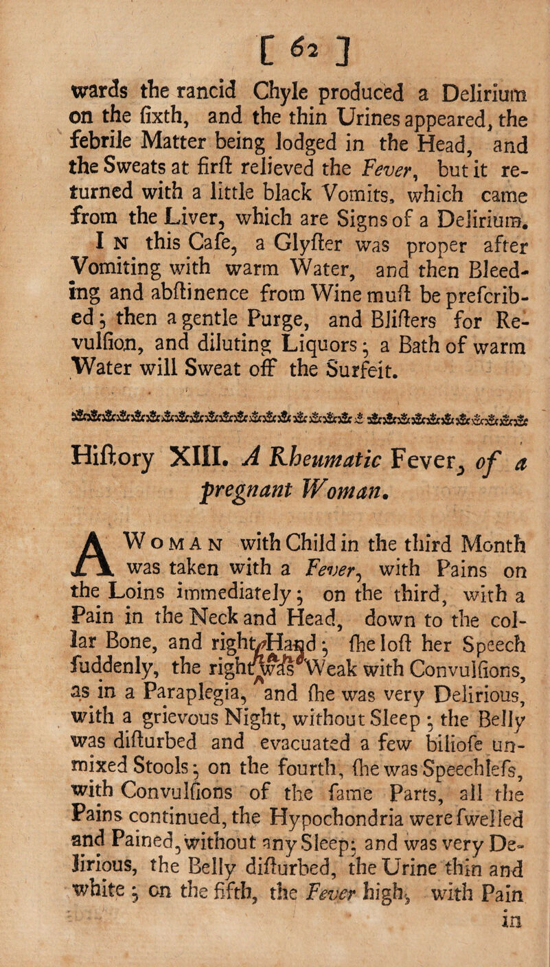 [ 3 wards the rancid Chyle produced a Delirium on the fixth, and the thin Urines appeared, the febrile Matter being lodged in the Head, and the Sweats at firft relieved the Fever, but it re¬ turned with a little black Vomits, which came from the Liver, which are Signs of a Delirium. I N this Cafe, a Glyfter was proper after Vomiting with warm Water, and then Bleed¬ ing and abftinence from Wine mull be prefcrib- ed; then a gentle Purge, and Blitters for Re- vulfion, and diluting Liquors; a Bath of warm Water will Sweat off the Surfeit. &&&&&&&&&&&& )2e £ s£c j&5$c& & )2c£e Hiftory XIII. A Rheumatic Fever, of a pregnant Woman. AW o m A n with Child in the third Month was taken with a Fever, with Pains on the Loins immediately; on the third, with a Pain in the Neck and Head, down to the col¬ lar Bone, and right/Hand, fheloft her Speech fuddenly, the righuiv^s Weak with Convuifions, as in a Paraplegia, and (he was very Delirious, with a grievous Night, without Sleep • the Belly was difturbed and evacuated a few biiiofe un¬ fixed Stools *, on the fourth, fhe was SpeechIeTs, with Convulsions of the fame Parts, all the Pains continued, the Hypochondria werefwelled and Pained, without any Sleep; and was very De¬ lirious, the Belly difturbed, the Urine thin and white ^ on the fifth, the Fever high, with Pain in
