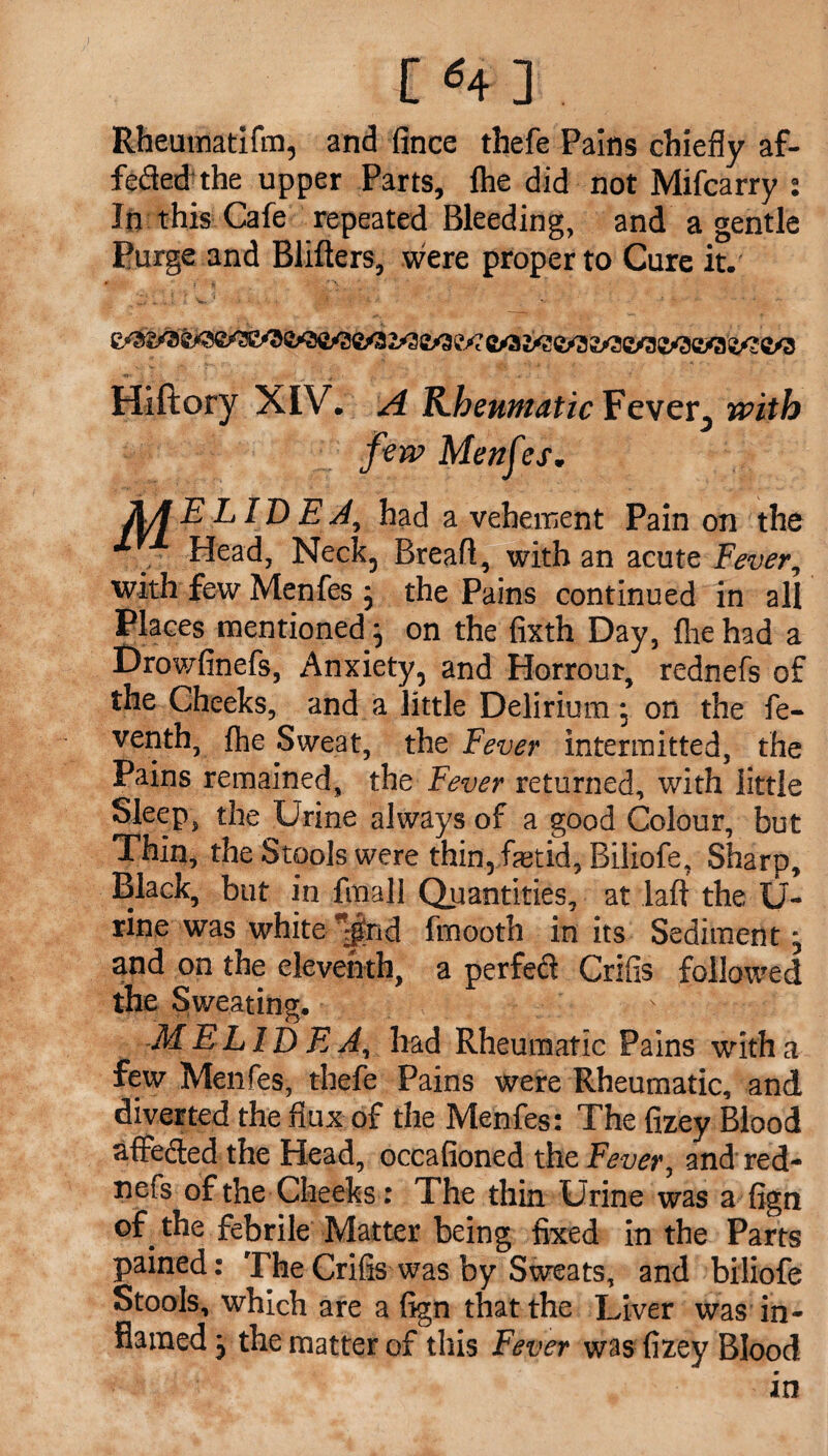 f *B I. Rheuinatifm, and fince thefe Pains chiefly af- feded the upper Parts, fhe did not Mifcarry : Jn this Cafe repeated Bleeding, and a gentle Purge and Blifters, were proper to Cure it. wV7 C/3 ^C/3 C/3 Hiftory XIV. A KhewfiaticEevcY^ with few Menfes. AA ELIDE A, had a vehement Pain on the Head, Neck, Breafl, with an acute Fever, with few Menfes ; the Pains continued in all Places mentioned; on the fixth Day, fhe had a Drowfinefs, Anxiety, and Horrour, rednefs of the Cheeks, and a little Delirium; on the fe- venth, fhe Sweat, the Fever intermitted, the Pains remained, the Fever returned, with little Sleep, the Urine always of a good Colour, but Thin, the Stools were thin, foetid, Biliofe, Sharp, Black, but in fmall Quantities, at laft the U- rine was white ^rid fmooth in its Sediment; and on the eleventh, a perfect Crifis followed the Sweating. ME LID E A, had Rheumatic Pains with a few Menfes, thefe Pains were Rheumatic, and diverted the flux of the Menfes: The fizey Blood afFeded the Head, occafioned the Fever, and red¬ nefs of the Cheeks: The thin Urine was a fign of^ the febrile Matter being fixed in the Parts pained: The Crifis was by Sweats, and biliofe Stools, which are a fign that the Liver was in¬ flamed; the matter of this Fever was fizey Blood