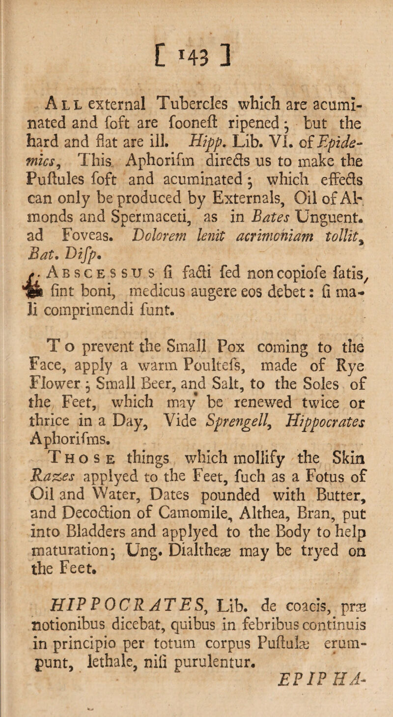 [ *43 ] All external Tubercles which are acumi¬ nated and foft are fooneft ripened} but the hard and flat are ill. Hipp. Lib. VI. cf Epide¬ mics, This Aphorifm directs us to make the Puftules foft and acuminated j which effects can only be produced by Externals, Oil of Al¬ monds and Spermaceti, as in Bates Unguent, ad Foveas. Dolorem lenit acrimcniam tollit, Bat. B)ifp. - . ' . Abscessus li fafli fed non copiofe fatis, fint boni, medicus augere eos debet: fi ma¬ il comprimendi font. % T o prevent the Small Pox coming to the Face, apply a warm Poultefs, made of Rye Flower , Small Beer, and Salt, to the Soles of the Feet, which may be renewed twice or thrice in a Day, Vide Sprengell, Hippocrates Aphorifms. Those things which mollify the Skin Razes applyed to the Feet, fuch as a Fotus of Oil and Water, Dates pounded with Butter, and Decoftion of Camomile, Althea, Bran, put into Bladders and applyed to the Body to help maturation 5 Ung. Dialtheas may be tryed on the Feet. HIPPOCRATES, Lib. de coacls, pne notionibus dicebat, quibus in febribus continuis in principio per totum corpus Puftuhe erum- punt, lethale, nili purulentur. EPIPHA-