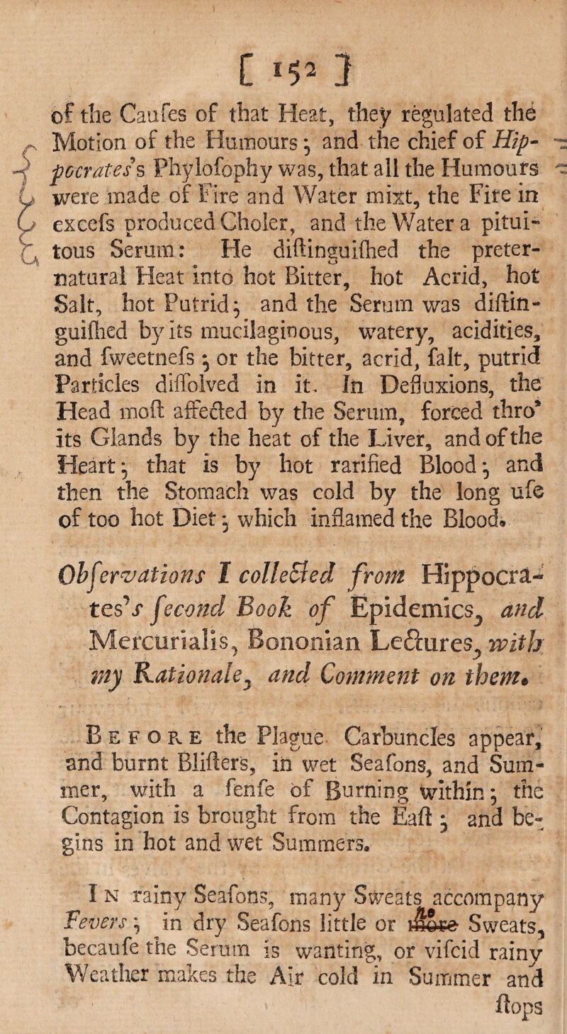 [ *52 2 of the Caufes of that Heat, they regulated the Motion of the Humours } and the chief of Hip- pocrates s Phylofophy was, that all the Humours were made of Fire and Water mixt, the Fite in excefs produced Choler, and the Water a pitui- tons Serum: He diftinguiflhed the preter¬ natural Heat into hot Bitter, hot Acrid, hot Salt, hot Putrid} and the Serum was diftin- guifhed by its mucilaginous, watery, acidities, and fweetnefs} or the bitter, acrid, fait, putrid Particles diffolved in it. In Defluxions, the Head moft affeded by the Serum, forced thro* Its Glands by the heat of the Liver, and of the Heart} that is by hot rarified Blood} and then the Stomach was cold by the long ufe of too hot Diet} which inflamed the Blood. Observations 1 colleSted from Hippocra- tesV fecond Book of Epidemics^ and Mercorialis^ Bononian Ledhxres, with my Rationalej and Comment on theme B e f o Fv e the Plague Carbuncles appear, and burnt Blifters, in wet Sea fans, and Sum¬ mer, with a fenfe of Burning within} the Contagion is brought from the Eaft } and be¬ gins in hot and wet Summers. I n rainy Seafons, many Sweats accompany Fevers} in dry Seafons little or j&ee Sweats, becaufe the Semin is wanting, or vifcid rainy Weather makes the Air cold in Summer and