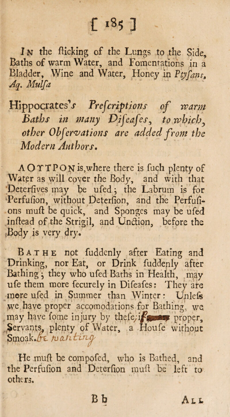 f I n the flicking of the Lungs to the Side, Baths of warm Water, and Fomentations in a Bladder, Wine and Water, Honey in Ptyfam, Aq. Mulfa ' ' ' HippocratesV Prescriptions of warm Baths in many Difeafes, to which } other Obfervations are added from the Modern Authors. A OTTPON is,where there is fuch plenty of Water as will cover the Body, and with that Deterfives may be ufed; the Labrum is for Terfufion, without Deterfion, and the Perfufi- ons muft be quick, and Sponges may be ufed inflead of the Strigil, and Unction, before the Body is very dry. Bathe not fuddenly after Eating and Drinking, nor Eat, or Drink fuddenly after Bathing} they who ufed Baths in Health, may ufe them more fecurely in Difeafes: They are more ufed in Summer than Winter: Unlefe we have proper accomodations for Bathing, wa may have fome injury by thefproper. Servants, plenty of Water, a Houfe without Smoak./rc rucuitlruj' He muft be compofed, who is Bathed, and the Perfufion and Deterfion muft be left to othc rs. Bb A tt